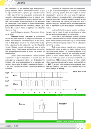 Una conclusión a la que podemos llegar después de ex-
puesto todo esto sobre la transmisión Asíncrona es que
es imprescindible saber a priori a qué velocidad vamos
a recibir los distintos bits para ajustar nuestra rutina de
recepción a dicha velocidad y mirar así la línea de trans-
misión en su momento justo, ni antes ni después, para re-
cibir cada uno de los bits en el momento en que realmente
les corresponde. Cualquier error en el cálculo dichos tiem-
pos puede hacernos leer “bits fantasmas”, debido a que
leemos dos veces un mismo bit o porque nos salteamos
alguno de ellos.
	 Y por fin llegamos a nuestra Transmisión Síncro-
na de datos.
	 Síncrono significa “con reloj” y exactamente
eso es lo que necesitamos, un reloj (o dicho en inglés un
Clock). La transmisión síncrona necesita de dos líneas,
una de datos sobre la que se van a representar los dis-
tintos estados de los bits a transmitir y una de reloj donde
vamos indicando cuando está disponible cada bit en la
línea de datos. Esta línea de reloj es la de “sincroniza-
ción” entre ambos dispositivos, el emisor y el receptor de
la transmisión.
	 De esta forma, una transmisión síncrona consiste
exactamente en poner el estado de un bit en la línea de
datos, generar un pulso de subida y uno de bajada en la
línea del reloj, poner otro estado de bit en los datos, vol-
vemos a dar un pulso de subida y bajada en la del reloj...
y así hasta completar el número de bits que deseemos
transmitir.
	 Esta forma de transmisión tiene una clara ventaja,
y es que no es necesario poner de acuerdo en velocidad
alguna a emisor y receptor de la transmisión. El emisor
coloca su bit y genera el pulso en el reloj, el receptor de-
tecta el reloj y mira el estado del bit, y así uno tras otro, a
cualquier velocidad, a distinta velocidad cada bit, a toda
la velocidad posible. Hay pulso significa hay dato, leo y a
esperar otro pulso, más lento o más rápido es irrelevante
solo es importante aquello de pulso-dato y a empezar de
nuevo.
	 La única limitación es que al receptor le debe dar
tiempo a leer el estado de cada bit tras detectar el pulso
de reloj antes de que aparezca un nuevo pulso.
	 Notad que en estos ejemplos estamos utilizando
la “lógica negativa” es decir que detectamos los pulsos es-
tando la línea en alto cuando cae a bajo, o sea recibiendo
primero un flanco de bajada y después uno de subida para
conformar un pulso.
	 Todo lo que estamos tratando sería exactamente
igual con los pulsos al revés, en “lógica positiva” con el
flanco de subida primero y el de bajada después. Esta
configuración con las líneas en alto y dando pulsos ne-
gativos es la más utilizada debido a la estabilidad y resis-
tencia al “ruido” que tienen. Se consigue conectando una
resistencia a VCC para que mantenga la línea a estado
alto y nuestro emisor genera los pulsos poniendo la línea
a GND. El receptor está constantemente recibiendo el es-
tado alto y detecta cada pulso cuando pasa a bajo. Este
es el concepto de Pull-Up.
.teoría
Pulsos de reloj y datos en una transmisión síncrona.
Resistores“Pull-Up”en las líneas de comunicación.
página 0x0C
 