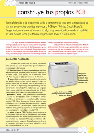 .nota de tapa //Ariel Palazzesi
construye tus propios PCB
Todo aficionado a la electrónica tarde o temprano se topa con la necesidad de
fabricar sus propios circuitos impresos o PCB (por “Printed Circuit Board”).
En general, esta tarea es vista como algo muy complicado, cuando en realidad
se trata de una labor que fácilmente podemos llevar a buen término.
	 ������������������������������������������������A lo largo de este artículo aprenderemos a desa�
rrollar placas de circuito impreso para nuestros proyectos,
utilizando para ello elementos de fácil adquisición, y que
tendrán un acabado muy profesional. Sobre ellas monta�
remos los componentes de nuestros proyectos de electró�
nica, y si somos prolijos, resultaran casi indistinguibles de
.Elementos Necesarios
	
	 Para encarar la realizaron de un PCB, deberemos
tener a mano una serie de elementos que resultan indis-
pensables para dicha tarea.
•El diseño o dibujo de nuestro circuito impreso. Que
podremos realizar utilizando algún programa especializa-
do, como Eagle, Orcad, o hasta con el mismísimo Micro-
soft Paint incluido en todas las versiones de Windows.
•El papel. Los mejores para el procedimiento descrito
son aquellos utilizados para imprimir revistas o catálogos,
consiga alguno que sea delgado, pero no demasiado, por-
que el calor de la impresora puede deformarlo y con ello
atentar contra el resultado final. No tiene por que ser papel
virgen, puede estar impreso. La práctica y el uso de distin-
tos papeles le llevará a encontrar el mejor para usted.
•Impresora LASER. Luego necesitamos una impresora
LASER o una fotocopiadora. Como veremos más adelan-
te, el tóner de la impresión es el que formará las pistas de
nuestro PCB. Si no disponemos de una, podemos usar
cualquier impresora, y llevar el impreso a una fotocopiado-
ra y hacer una copia. Las fotocopias también son hechas
mediante tóner, por lo que gracias a este procedimiento
nos haremos de un original para nuestro PCB.
•La placa virgen o PCB. También debemos comprar
en una tienda especializada en componentes electrónicos
(donde compramos los demás componentes para nues-
tros circuitos) una placa de PCB virgen, del tamaño ade-
cuado para nuestro proyecto. Estas placas generalmente
se consiguen fabricadas en pertinax o sobre fibra de vi-
drio. Cualquiera de las dos sirve.
un PCB fabricado por métodos industriales.
	 Emplearemos el método conocido como “Método
de la plancha”, llamado así por que se utiliza una plancha
convencional (de las empleadas para planchar la ropa)
para transferir el tóner de una impresión LASER o fotoco�
pia a una placa de circuito impreso virgen.
La impresión
debe ser láser..
El tóner de la im-
presión es el que
formará las pistas
de nuestro PCB.
La placa donde haremos el PCB.
Se consiguen fabricadas en pertinax
o sobre fibra de vidrio.
página 0x0F
 