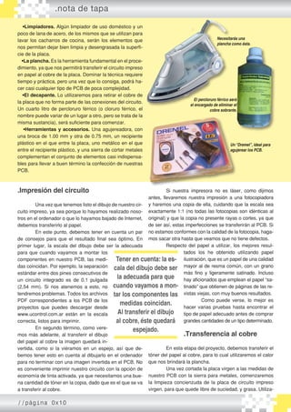 •Limpiadores. Algún limpiador de uso doméstico y un
poco de lana de acero, de los mismos que se utilizan para
lavar los cacharros de cocina, serán los elementos que
nos permitan dejar bien limpia y desengrasada la superfi-
cie de la placa.
•La plancha. Es la herramienta fundamental en el proce-
dimiento, ya que nos permitirá transferir el circuito impreso
en papel al cobre de la placa. Dominar la técnica requiere
tiempo y práctica, pero una vez que lo consiga, podrá ha-
cer casi cualquier tipo de PCB de poca complejidad.
•El decapante. Lo utilizaremos para retirar el cobre de
la placa que no forma parte de las conexiones del circuito.
Un cuarto litro de percloruro férrico (o cloruro férrico, el
nombre puede variar de un lugar a otro, pero se trata de la
misma sustancia), será suficiente para comenzar.
•Herramientas y accesorios. Una agujereadora, con
una broca de 1.00 mm y otra de 0.75 mm, un recipiente
plástico en el que entre la placa, uno metálico en el que
entre el recipiente plástico, y una sierra de cortar metales
complementan el conjunto de elementos casi indispensa-
bles para llevar a buen término la confección de nuestras
PCB.
.Impresión del circuito
	 Una vez que tenemos listo el dibujo de nuestro cir-
cuito impreso, ya sea porque lo hayamos realizado noso-
tros en el ordenador o que lo hayamos bajado de Internet,
debemos transferirlo al papel.
	 En este punto, debemos tener en cuenta un par
de consejos para que el resultado final sea óptimo. En
primer lugar, la escala del dibujo debe ser la adecuada
para que cuando vayamos a montar los
componentes en nuestro PCB, las medi-
das coincidan. Por ejemplo, la separación
estándar entre dos pines consecutivos de
un circuito integrado es de 0.1 pulgada
(2,54 mm). Si nos atenemos a esto, no
tendremos problemas. Todos los archivos
PDF correspondientes a los PCB de los
proyectos que puedes descargar desde
www.ucontrol.com.ar están en la escala
correcta, listos para imprimir.
	 En segundo término, como vere-
mos más adelante, al transferir el dibujo
del papel al cobre la imagen quedará in-
vertida, como si la viéramos en un espejo, así que de-
bemos tener esto en cuenta al dibujarlo en el ordenador
para no terminar con una imagen invertida en el PCB. No
es conveniente imprimir nuestro circuito con la opción de
economía de tinta activada, ya que necesitamos una bue-
na cantidad de tóner en la copia, dado que es el que se va
a transferir al cobre.
	 Si nuestra impresora no es láser, como dijimos
antes, llevaremos nuestra impresión a una fotocopiadora
y haremos una copia de ella, cuidando que la escala sea
exactamente 1:1 (no todas las fotocopias son idénticas al
original) y que la copia no presente rayas o cortes, ya que
de ser así, estas imperfecciones se transferirán al PCB. Si
no estamos conformes con la calidad de la fotocopia, haga-
mos sacar otra hasta que veamos que no tiene defectos.
	 Respecto del papel a utilizar, los mejores resul-
tados los he obtenido utilizando papel
ilustración, que es un papel de una calidad
mayor al de resma común, con un grano
más fino y ligeramente satinado. Incluso
hay aficionados que emplean el papel “sa-
tinado” que obtienen de páginas de las re-
vistas viejas, con muy buenos resultados.
	 Como puede verse, lo mejor es
hacer varias pruebas hasta encontrar el
tipo de papel adecuado antes de comprar
grandes cantidades de un tipo determinado.
.Transferencia al cobre
	
	 En esta etapa del proyecto, debemos transferir el
tóner del papel al cobre, para lo cual utilizaremos el calor
que nos brindará la plancha.
	 Una vez cortada la placa virgen a las medidas de
nuestro PCB con la sierra para metales, comenzaremos
la limpieza concienzuda de la placa de circuito impreso
virgen, para que quede libre de suciedad, y grasa. Utiliza-
Un“Dremel”, ideal para
agujerear los PCB.
Necesitarás una
plancha como ésta.
El percloruro férrico será
el encargado de eliminar el
cobre sobrante.
�����������������������Tener en cuenta: la es-
cala del dibujo debe ser
la adecuada para que
cuando vayamos a mon-
tar los componentes las
medidas coincidan.
Al transferir el dibujo
al cobre, éste quedará
espejado.
.nota de tapa
//página 0x10
 