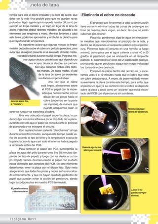 .Eliminado el cobre no deseado
	 El proceso que llevaremos a cabo a continuación
tiene como fin eliminar todas las zonas de cobre que so-
bran de nuestra placa virgen, es decir, las que no están
cubiertas por el tóner.
	 Para ello, pondremos algo de agua en el recipien-
te metálico que mencionamos al principio de la nota, y
dentro de él ponemos el recipiente plástico con el perclo-
ruro. Ponemos todo el conjunto en una hornilla, a fuego
mínimo, como para que el agua caliente a unos 40 ó 50
grados el percloruro que se encuentra en el recipiente
plástico. El calor hará las veces de un catalizador positivo,
provocando que el percloruro ataque con mayor velocidad
las zonas de cobre desnudo.
	 Ponemos la placa dentro del percloruro, y espe-
ramos unos 5 ó 10 minutos hasta que el cobre que esta
sin cubrir desaparezca. A veces, da buen resultado mover
suavemente la placa durante este tiempo, para evitar que
el percloruro que ya se combinó con el cobre se deposite
sobre la placa y actúe como un “aislante” que evita el con-
tacto del PCB con el percloruro sin combinar.
	
remos para ello el polvo limpiador y la lana de acero, que
debe ser lo más fina posible para que no queden rayas
profundas. Algún agente químico puede resultar útil, como por
ejemplo un limpia metales y un trapo en lugar de la lana de
acero. Podemos probar distintos métodos, de acuerdo a los
elementos que tengamos a mano. Mientras llevamos a cabo
esta tarea, podemos aprovechar y enchufar la plancha para
que vaya tomando temperatura.
	 Es importante aclarar que algunas marcas de limpia-
metales depositan sobre el cobre una película protectora, para
evitar que el oxigeno presente en el aire oxide el metal, mante-
niéndolo brillante durante mucho tiempo. Pero esa mis-
ma capa protectora puede hacer que el percloruro
sea incapaz de atacar el cobre, así que tam-
bién aquí debemos probar entre distin-
tas marcas. De todos modos, el uso
de la lana de acero da excelentes
resultados con poco trabajo.
	 Una vez que el cobre
está limpio, alinearemos sobre
el PCB el papel con la impre-
sión que hemos hecho, con el
dibujo de las pistas hacia el
cobre (debemos ver la parte
sin imprimir), de manera que
cuando apliquemos calor, el
toner se funda y se transfiera al cobre.
	 Una vez colocado el papel sobre la placa, lo po-
demos fijar con cinta adhesiva por el otro lado de la placa,
evitando con ello que el papel se corra durante el proceso
de planchado y se estropee el circuito.
	 Con la plancha bien caliente “planchamos” la hoja
durante uno o dos minutos, aunque este tiempo puede va-
riar de acuerdo al tipo de tóner y la temperatura exacta de
la plancha, con lo que casi todo el toner se habrá pegado
a la cara de cobre del PCB.
	 Para remover el papel del PCB sumergimos la
placa en agua del grifo durante unos 5 o 10 minutos (de-
pende del tipo de papel), y luego con los dedos o un tra-
po mojado iremos desmenuzando el papel con cuidado
hasta eliminarlo por completo del PCB. En este momento
deberíamos tener la placa con el dibujo listo. Solo resta
asegurarnos que todas las pistas y nodos se hayan calca-
do correctamente, y que no hayan quedado pedacitos de
papel que puedan evitar la acción del percloruro, dando
lugar a cortocircuitos en nuestro PCB terminado.
.nota de tapa
Lana de acero fina,
o“Virulana”.
El papel comienza
a desmenuzarse.
Ponemos la placa
dentro del percloruro.
Usamos algo no me-
tálico para moverla
¡Listo!Ya no
queda cobre por
eliminar.
//página 0x11
 