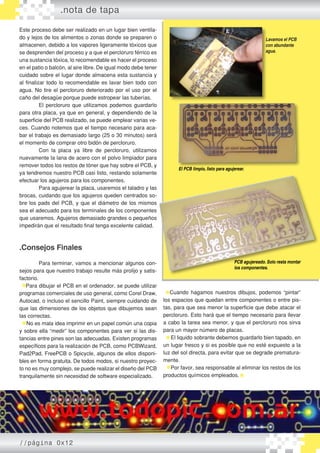 Este proceso debe ser realizado en un lugar bien ventila-
do y lejos de los alimentos o zonas donde se preparen o
almacenen, debido a los vapores ligeramente tóxicos que
se desprenden del proceso y a que el percloruro férrico es
una sustancia tóxica, lo recomendable es hacer el proceso
en el patio o balcón, al aire libre. De igual modo debe tener
cuidado sobre el lugar donde almacena esta sustancia y
al finalizar todo lo recomendable es lavar bien todo con
agua. No tire el percloruro deteriorado por el uso por el
caño del desagüe porque puede estropear las tuberías.
	 El percloruro que utilizamos podemos guardarlo
para otra placa, ya que en general, y dependiendo de la
superficie del PCB realizado, se puede emplear varias ve-
ces. Cuando notemos que el tiempo necesario para aca-
bar el trabajo es demasiado largo (25 o 30 minutos) será
el momento de comprar otro bidón de percloruro.
	 Con la placa ya libre de percloruro, utilizamos
nuevamente la lana de acero con el polvo limpiador para
remover todos los restos de tóner que hay sobre el PCB, y
ya tendremos nuestro PCB casi listo, restando solamente
efectuar los agujeros para los componentes.
	 Para agujerear la placa, usaremos el taladro y las
brocas, cuidando que los agujeros queden centrados so-
bre los pads del PCB, y que el diámetro de los mismos
sea el adecuado para los terminales de los componentes
que usaremos. Agujeros demasiado grandes o pequeños
impedirán que el resultado final tenga excelente calidad.
.Consejos Finales
	 Para terminar, vamos a mencionar algunos con-
sejos para que nuestro trabajo resulte más prolijo y satis-
factorio.
Para dibujar el PCB en el ordenador, se puede utilizar
programas comerciales de uso general, como Corel Draw,
Autocad, o incluso el sencillo Paint, siempre cuidando de
que las dimensiones de los objetos que dibujemos sean
las correctas.
No es mala idea imprimir en un papel común una copia
y sobre ella “medir” los componentes para ver si las dis-
tancias entre pines son las adecuadas. Existen programas
específicos para la realización de PCB, como PCBWizard,
Pad2Pad, FreePCB o Spicycle, algunos de ellos disponi-
bles en forma gratuita. De todos modos, si nuestro proyec-
to no es muy complejo, se puede realizar el diseño del PCB
tranquilamente sin necesidad de software especializado.
.nota de tapa
Lavamos el PCB
con abundante
agua.
El PCB limpio, listo para agujerear.
PCB agujereado. Solo resta montar
los componentes.
Cuando hagamos nuestros dibujos, podemos “pintar”
los espacios que quedan entre componentes o entre pis-
tas, para que sea menor la superficie que debe atacar el
percloruro. Esto hará que el tiempo necesario para llevar
a cabo la tarea sea menor, y que el percloruro nos sirva
para un mayor número de placas.
El liquido sobrante debemos guardarlo bien tapado, en
un lugar fresco y si es posible que no esté expuesto a la
luz del sol directa, para evitar que se degrade prematura-
mente.
Por favor, sea responsable al eliminar los restos de los
productos químicos empleados.
//página 0x12
 