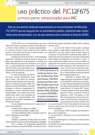 uso práctico del PIC12F675
.tutorial //Carlos Ortega Sabio
Esta es una sección dedicada especialmente al microcontrolador de Microchip
PIC12F675 que se inaugura con un automatismo práctico. Usaremos este compo-
nente como temporizador, a la vez que veremos cómo controlar la línea de 220AC.
primera parte: temporizador para WC
	 El PIC12F675 es un microcontrolador, que como
todos sus hermanos incorpora una serie de periféricos en
su interior. Estos módulos son circuitos especializados.
En sucesivos artículos iremos viendo con que módulos
cuenta y como hacer uso de ellos, lo que nos dará una
idea de sus posibles aplicaciones.
	 Al igual que el resto de los PIC´s, están diseñados
siguiendo la arquitectura Harvard, donde la memoria de
datos está separada de la de programa. Y también son
RISC (Reduced Instruction Set Computer), por lo que tie-
nen un juego reducido de instrucciones, compuesto por
solo 35 de ellas. Este valor puede variar,
dependiendo de la familia a la que perte-
nezca un PIC en particular
	 El 12F675 pertenece a la familia
de micros “enanos” de Microchip. Tiene
solo 8 pines, 1024 Word de memoria
Flash (también llamada memoria de pro-
grama), 64 Bytes de memoria RAM, 128
Bytes de memoria EEPROM y se puede
conseguir en distintos encapsulados. Es
económico, y aunque solo tiene 6 pines
aprovechables, se le puede sacar buen
partido para usarlo como descarga de
procesos de un microcontrolador más
grande o como “cerebro” de distintos au-
tomatismos simples.
	 En este proyecto utilizaremos los siguientes mó-
dulos internos del PIC:
	-El reloj interno trabajando a 4Mhz.
	-El modulo de entradas y salidas (I/O).
	-El modulo Watchdog (Perro Guardián), este mo�
dulo lo nombraremos como WDT.
	-El Timer1.
	 Al utilizar su generador de reloj interno nos ahorra-
mos el cristal de cuarzoy sus dos condensadores asociados.
	 Con su modulo I/O programado especialmente
podremos setear la entrada de 220AC, controlar el encen-
dido de dos testigos indicadores (diodos LED) y además
activar un rele.
	 Los pines del modulo I/O se pueden configurar
como entrada o salida digital, exceptuando el pin 4 (lla-
mado GP3), que solo funciona como entrada. Como no
lo usamos, lo conectaremos al plano de masa (GND). El
resto de los pines que queden sin usar serán configurados
como salidas y los dejaremos sin conexión o “al aire”. Y
como seguramente habrán visto en la hoja de datos, las
patitas del micro además del numero de orden del pinout
también tiene nombre especifico (“GP” seguido de un nu-
mero). En este caso hay que tener espe-
cial cuidado ya que en esta familia se les
da un nombre distinto al resto de familias
de microprocesadores PIC.
	 Utilizando el modulo WDT nos
aseguramos que se generará un RESET
interno del PIC en caso de que se produz-
ca algún bloqueo del programa causado
por efectos desconocidos (normalmente
ruido eléctrico). El modulo WDT necesi-
ta contar tiempo y lo hace reservándose
para él el Timer0. Cuando el Timer0 se
desborda, el WDT nos genera un RE-
SET, así que para que esto no ocurra du-
rante el funcionamiento normal del pro-
grama tenemos que borrar el WDT. Esto
a su vez reiniciará el Timer0. Ésta operación tenemos que
procurar hacerla antes que termine de contar el tiempo
que se le programó.
	 Para refrescar el WDT se siguen tres sencillas re-
glas, y son las siguientes:
1) Se comenzará a refrescarlo en la rutina principal del
programa.
2) A lo largo del programa se refrescará el menor número
de veces posible.
3) Siempre se evitará refrescarlo en la rutina de interrup-
ciones (si las hay).
El 12F675 pertenece a la
familia de micros “ena-
nos” de Microchip.Tiene
solo 8 pines, 1024 Word
de memoria Flash (tam-
bién llamada memoria de
programa), 64 Bytes de
memoria RAM, 128 Bytes
de memoria EEPROM y
se puede conseguir en
distintos encapsulados.
//página 0x13
 