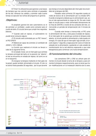 El Timer1 lo utilizaremos para generar unas bases
de tiempos que nos servirán para controlar el parpadeo
de los led, refrescar las salidas y controlar cada cuanto
tiempo se ejecutan las rutinas del programa en general.
.Objetivos:
	
	 El propósito general de este automatismo es el
de controlar un ventilador, usado como extractor para el
cuarto de baño. El circuito tiene que cumplir tres requisitos
básicos:
	 1º Cuando está en reposo, el automatismo no
puede tener consumo alguno.
	 2º El circuito será controlado por un PIC “enano”,
el PIC12F675
	 3º Deberá ser capaz de controlar un ventilador de
220AC o 12V/<180mA.
	 La función que realizará el circuito se llevara a
cabo de la siguiente forma:
	 En el estado inicial, con el interruptor que controla
la lámpara principal del baño en la posición de “abierto”,
el rele se encuentra en estado de reposo, tal como se ve
en el esquema.
	 Al energizar la lámpara mediante el interruptor de
la pared, queda también alimentado el circuito. El rele no
se activa hasta pasados 30 segundos, por lo que durante
ese tiempo el circuito dependerá del interruptor de encen-
dido de la lámpara del WC.
	 Pasados estos primeros 30 segundos queda en
modo de lectura de la alimentación por la entrada GP2.
Cuando el programa detecta que la alimentación cae, ac-
tiva el rele aprovechando la carga de C6. De este modo
todo el circuito pasa a estar alimentado directamente de
la línea de 220VAC a través de los contactos del rele, co-
menzando un periodo de temporización de 2 minutos de
duración.
	 Cuando este tiempo a transcurrido, el PIC corta
la alimentación del rele, y este pasa al estado de reposo.
Si el interruptor de la pared que controla la lámpara está
abierto, el circuito pierde la alimentación y todo queda sin
energía. En caso de que el interruptor siga cerrado, el cir-
cuito espera 1 segundo y luego pasa de nuevo al modo de
seteado de la alimentación, quedando en este estado de
monitorización de la red eléctrica esperando a que esta
desaparezca para comenzar una nueva temporizacion.
.El funcionamiento del circuito:
	 Los conectores CN1 y CN2 se utilizan para ali-
mentar el circuito desde la toma de la lámpara y para ali-
mentar la lámpara respectivamente, para no tener que ha-
cer modificaciones en la instalación eléctrica de la casa.
.tutorial
Esquema delTemporizador paraWC.
//página 0x14
 