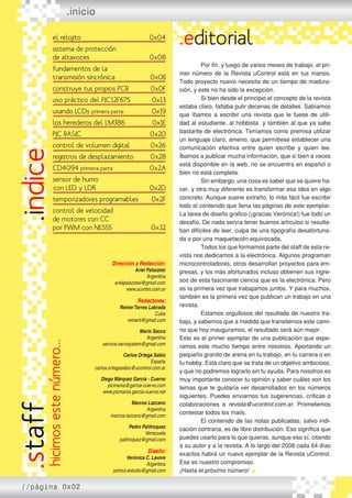 Dirección y Redacción:
Ariel Palazzesi
Argentina
arielpalazzesi@gmail.com
www.ucontro.com.ar
Redactores:
ReinerTorres Labrada
Cuba
reinertl@gmail.com
Mario Sacco
Argentina
service.servisystem@gmail.com
Carlos Ortega Sabio
España
carlos.ortegasabio@ucontrol.com.ar
Diego Márquez García - Cuervo
picmania@garcia-cuervo.com
www.picmania.garcia-cuervo.net
Marcos Lazcano
Argentina
marcos.lazcano@gmail.com
Pedro Palitroquez
Venezuela
palitroquez@gmail.com
Diseño:
Verónica C. Lavore
Argentina
azimut.estudio@gmail.com
.inicio
.editorial	
	
	 Por fin, y luego de varios meses de trabajo, el pri-
mer número de la Revista uControl está en tus manos.
Todo proyecto nuevo necesita de un tiempo de madura-
ción, y este no ha sido la excepción.
	 Si bien desde el principio el concepto de la revista
estaba claro, faltaba pulir decenas de detalles. Sabíamos
que íbamos a escribir una revista que le fuese de utili-
dad al estudiante, al hobbista y también al que ya sabe
bastante de electrónica. Teníamos como premisa utilizar
un lenguaje claro, ameno, que permitiese establecer una
comunicación efectiva entre quien escribe y quien lee.
Íbamos a publicar mucha información, que si bien a veces
está disponible en la web, no se encuentra en español o
bien no está completa.
	 Sin embargo, una cosa es saber que se quiere ha-
cer, y otra muy diferente es transformar esa idea en algo
concreto. Aunque suene extraño, lo más fácil fue escribir
todo el contenido que llena las páginas de este ejemplar.
La tarea de diseño grafico (¡gracias Verónica!) fue todo un
desafío. De nada servía tener buenos artículos si resulta-
ban difíciles de leer, culpa de una tipografía desafortuna-
da o por una maquetación equivocada.
	 Todos los que formamos parte del staff de esta re-
vista nos dedicamos a la electrónica. Algunos programan
microcontroladores, otros desarrollan proyectos para em-
presas, y los más afortunados incluso obtienen sus ingre-
sos de esta fascinante ciencia que es la electrónica. Pero
es la primera vez que trabajamos juntos. Y para muchos,
también es la primera vez que publican un trabajo en una
revista.
	 Estamos orgullosos del resultado de nuestro tra-
bajo, y sabemos que a medida que transitemos este cami-
no que hoy inauguramos, el resultado será aún mejor.
Este es el primer ejemplar de una publicación que espe-
ramos este mucho tiempo entre nosotros. Aportando un
pequeño granito de arena en tu trabajo, en tu carrera o en
tu hobby. Está claro que se trata de un objetivo ambicioso,
y que no podremos lograrlo sin tu ayuda. Para nosotros es
muy importante conocer tu opinión y saber cuáles son los
temas que te gustaría ver desarrollados en los números
siguientes. Puedes enviarnos tus sugerencias, críticas o
colaboraciones a revista@ucontrol.com.ar. Prometemos
contestar todos los mails.
	 El contenido de las notas publicadas, salvo indi-
cación contraria, es de libre distribución. Eso significa que
puedes usarlo para lo que quieras, aunque eso sí, citando
a su autor y a la revista. A lo largo del 2008 cada 64 días
exactos habrá un nuevo ejemplar de la Revista uControl.
Ese es nuestro compromiso.
¡Hasta el próximo número!
.indice
//página 0x02
hicimosestenúmero...
.staffel relojito
sistema de protección
de altavoces
fundamentos de la
transmisión sincrónica
construye tus propios PCB
uso práctico del PIC12F675
usando LCDs primera parte
los herederos del LM386
PIC BASIC
control de volumen digital
registros de desplazamiento
CD4094 primera parte
sensor de humo
con LED y LDR
temporizadores programables
control de velocidad
de motores con CC
por PWM con NE555
0x04
0x08
0x0B
0x0F
0x13
0x19
0x1E
0x20
0x26
0x28
0x2A
0x2D
0x2F
0x32
 