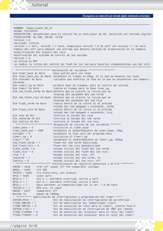 .tutorial
El programa con detección por entrada digital, totalmente comentado:
‘*********************************************************************************************
‘NOMBRE: Temporizador_WC_13
‘MICRO: PIC12F675
‘DESCRIPCION: Automatismo para el control de un ventilador de WC, detección por entrada digital
‘FECHA/AUTOR: By COS, 09/06, 10/06
‘Version 1.0
‘oscilador interno
‘versión 1.1 soft, versión 1.1 hard, compatible versión 1.0 de soft con versión 1.1 de hard
‘Cambio del soft para emplear una entrada que detecta perdida de alimentación en la lámpara
‘simplificación del disparo del rele
‘modificación del sistema de control de las salidas
‘Versión 1.3
‘se activa el WDT
‘se cambia la rutina del control de flash de los led para hacerlos independientes uno del otro
‘**********************************************************************************************
‘ ************************ Declaración de variables ******************
Dim timer_base As Word	 ‘base patrón para los timer
Dim timer_base_aux As Word	‘establece el tiempo en mSeg, en el que se basaran los timer
Dim contador As Byte	 ‘variable que controla la fase en la que se encuentran las tempori-
zaciones
Dim timer1_sg As Word	 ‘primera base de tiempos, para el control de rutinas
Dim timer1 As Word		 ‘indica el tiempo para la base timer_sg
Dim led_flash_verde As Byte	‘permite que se ejecute la rutina que se
			 ‘encarga del parpadeo del led verde
Dim led_flash_rojo As Byte	‘permite que se ejecute la rutina que se
			 ‘encarga del parpadeo del led rojo
Dim flash_verde As Byte	 ‘indica dentro de la rutina si el próximo
			 ‘estado del led apagado o encendido, verde
Dim flash_rojo As Byte	 ‘indica dentro de la rutina si el próximo
			 ‘estado del led apagado o encendido, rojo
Dim rele As Bit		 ‘controla el estado del rele
Dim ledverde As Bit		 ‘controla el estado del led verde
Dim ledrojo As Bit		 ‘controla el estado del led rojo
‘ ************************* Asignación de valores de las variables *******
timer_base = 0 		 ‘inicializa el timer_base
timer_base_aux = 1000 	 ‘establece el desbordamiento de timer_base, 1Seg
contador = 0 		 ‘establece la fase cero del programa main
timer1_sg = 0 		 ‘inicializa el timer1_sg
timer1 = 30		 ‘establece el desbordamiento de timer1_sg, 30Seg
led_flash_verde = 1 ‘flash del led verde habilitado
led_flash_rojo = 0 		 ‘flash del led rojo deshabilitado
flash_verde = 0 		 ‘estado inicial del flash del led verde
flash_rojo = 0 		 ‘estado inicial del flash del led rojo
rele = 0 			 ‘estado inicial del rele, off
ledverde = 1			 ‘estado inicial del led verde, on
ledrojo = 0 			 ‘estado inicial del led rojo, off
‘ ************************ Inicialización de registros generales y de E/S *********
VRCON = 0x00	 ‘vref off (power off the comparator voltage)
ANSEL = 0x00	 ‘off ADC
TRISIO = 0x00	 ‘tri-state pins, are outputs
GPIO = 0x00	 ‘clear port
GPIO.5 = 1	 ‘pin a 1, maniobra invertida, activa a cero
GPIO.4 = 1	 ‘pin a 1, maniobra invertida, activa a cero
GPIO.1 = 1	 ‘para mantener la compatibilidad con la ver. 1.0 de hard
TRISIO.2 = 1	 ‘GP2 pin, is input
CMCON = 0x07	 ‘comparator off
WaitMs 10 	 ‘pausa de 10mSeg.
‘ *********** habilitación de interrupciones y programación del timer1 ****
INTCON.PEIE = 1 		 ‘bit de habilitación de interrupciones de periféricos
T1CON.TMR1ON = 1 		 ‘bit de habilitación del temporizador timer1
T1CON.TMR1CS = 0		 ‘bit de selección de reloj para el timer1, interno Fosc/4
INTCON.T1IE = 1		 ‘bit de habilitación de interrupción de TMR1 por rebose
T1CON.T1CKPS0 = 0		 ‘bit de selección del prescaler para el reloj del timer1
T1CON.T1CKPS1 = 0		 ‘bit de selección del prescaler para el reloj del timer1
//página 0x16
 