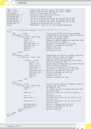 TMR1H = 0xfc			 ‘carga el byte alto del registro del tiemr1 (1mSeg)
TMR1L = 0x18			 ‘carga el byte bajo del registro del timer1 (1mSeg)
PIE1.TMR1IE = 1		 ‘activa la interrupción del timer1
OPTION_REG.T0CS = 0 		 ‘selecciona reloj interno para el WDT
OPTION_REG.PSA = 1		 ‘ asigna el prescales al WDT
OPTION_REG.PS0 = 1		 ‘ bit de la selección del factor de división para el WDT
OPTION_REG.PS1 = 1		 ‘ bit de la selección del factor de división para el WDT
OPTION_REG.PS2 = 1		 ‘ bit de la selección del factor de división para el WDT
INTCON.T0IE = 0		 ‘ deshabilito interrupción por el trm0
Enable 			 ‘INTCON.GIE=1, habilita las interrupciones generales
‘ ************* Rutina del programa ***************************************
main:
	 ASM: clrwdt 				 ‘reinicializa el WDT antes que se desborde
	 If contador = 0 Then				 ‘primera fase del control de tiempos y maniobras
		 If timer1_sg >= timer1 Then 	 ‘si pasan los primeros 30Seg.
			 contador = 1			 ‘permite la siguiente fase	
			 timer1 = 0			 ‘configura la base de tiempos con un nuevo valor 0Seg
			 timer1_sg = 0			 ‘activa la base de tiempos
			 led_flash_verde = 0		 ‘desconecta el parpadeo del led verde
			 led_flash_rojo = 1 	 	 ‘conecta el parpadeo del led rojo
			 ledverde = 0 			 ‘apaga el led verde
			 ledrojo = 1 			 ‘prende el led rojo
			 rele = 0			 ‘desconecta el rele
		 Endif
	 Endif
	 If contador = 1 Then				 ‘segunda fase del control de tiempos y maniobras
		 If timer1_sg >= timer1 Then		 ‘cuando termina la base de tiempos
							 ‘según el ultimo valor del timer1
			 If GPIO.2 = 0 Then		 ‘comprueba que hay alimentación en la fuente
				 contador = 2		 ‘permite la siguiente fase
				 timer1 = 120		 ‘carga la base de tiempos para que cuente 2minutos
				 timer1_sg = 0		 ‘activa la base de tiempos
				 flash_verde = 1	 ‘sincroniza el destello con el led rojo
				 flash_rojo = 1 	 ‘sincroniza el destello con el led verde
				 led_flash_verde = 1	 ‘permite el parpadeo del led verde
				 led_flash_rojo = 1	 ‘permite el parpadeo del led rojo
				 ledverde = 1 		 ‘prende el led verde
				 ledrojo = 1 		 ‘prende el led rojo
				 rele = 1		 ‘energiza la bobina del rele
			 Endif
		 Endif
	 Endif
	 If contador = 2 Then				 ‘tercera fase del control de tiempos y maniobras
		 If timer1_sg >= timer1 Then		 ‘cuando pasan los 120seg.
			 contador = 1			 ‘se cambia de fase
			 timer1 = 1			 ‘se prepara la base de tiempos timer1_sg, para 	
							 que cuente 1Seg.
			 timer1_sg = 0			 ‘activa el contaje de la base de tiempos ti	
							 mer1_sg
			 rele = 0 			 ‘desconecta el rele
			 flash_verde = 1		 ‘encendido alternativo del led verde con res	
							 pecto al rojo
			 flash_rojo = 0	 	 ‘encendido alternativo del led rojo con res	
							 pecto al verde
			 led_flash_verde = 1		 ‘permite el parpadeo del led verde
			 led_flash_rojo = 1 		 ‘permite el parpadeo del led rojo
			 ledverde = 1 			 ‘activa el led verde
		 ledrojo = 1 				 ‘activa el led rojo
		 Endif
	 Endif
Goto main
End
.tutorial
//página 0x17
 