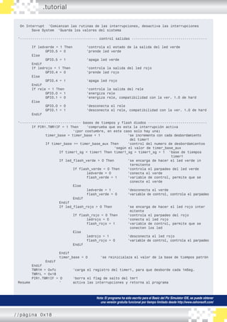 On Interrupt ‘Comienzan las rutinas de las interrupciones, desactiva las interrupciones
	 Save System ‘Guarda los valores del sistema
‘-------------------------------------- control salidas -------------------------------------
	 If ledverde = 1 Then		 ‘controla el estado de la salida del led verde
		 GPIO.5 = 0		 ‘prende led verde
	 Else
		 GPIO.5 = 1		 ‘apaga led verde
	 Endif
	 If ledrojo = 1 Then		 ‘controla la salida del led rojo
		 GPIO.4 = 0		 ‘prende led rojo
	 Else
		 GPIO.4 = 1 		 ‘apaga led rojo
	 Endif
	 If rele = 1 Then		 ‘controla la salida del rele
		 GPIO.0 = 1 		 ‘energiza rele
		 GPIO.1 = 0 		 ‘energiza rele, compatibilidad con la ver. 1.0 de hard
	 Else
		 GPIO.0 = 0	 	 ‘desconecta el rele
		 GPIO.1 = 1 		 ‘desconecta el rele, compatibilidad con la ver. 1.0 de hard
	 Endif
‘------------------------------ bases de tiempos y flash diodos -----------------------------
	 If PIR1.TMR1IF = 1 Then 	 ‘comprueba que es esta la interrupción activa
				 ‘(por costumbre, en este caso solo hay una)
		 timer_base = timer_base + 1			 ‘se incrementa con cada desbordamiento
								 del timer1
		 If timer_base >= timer_base_aux Then	 ‘control del numero de desbordamientos	
							 ‘según el valor de timer_base_aux
			 If timer1_sg < timer1 Then timer1_sg = timer1_sg + 1	 ‘base de tiempos 	
											 timer1
			 If led_flash_verde > 0 Then		 ‘se encarga de hacer el led verde in	
								 termitente
				 If flash_verde = 0 Then	 ‘controla el parpadeo del led verde
					 ledverde = 0		 ‘conecta el verde
					 flash_verde = 1	 ‘variable de control, permite que se 	
								 conecte el verde
				 Else
					 ledverde = 1		 ‘desconecta el verde
					 flash_verde = 0	 ‘variable de control, controla el parpadeo
				 Endif
			 Endif
			 If led_flash_rojo > 0 Then		 ‘se encarga de hacer el led rojo inter	
								 mitente
				 If flash_rojo = 0 Then	 ‘controla el parpadeo del rojo
					 ledrojo = 0		 ‘conecta el led rojo
					 flash_rojo = 1	 ‘variable de control, permite que se 	
								 conecten los led
				 Else
					 ledrojo = 1		 ‘desconecta el led rojo
					 flash_rojo = 0	 ‘variable de control, controla el parpadeo
				 Endif
			 Endif
			 timer_base = 0	 ‘se reinicialaza el valor de la base de tiempos patrón
		 Endif
	 Endif
	 TMR1H = 0xfc		 ‘carga el registro del timer1, para que desborde cada 1mSeg.
	 TMR1L = 0x18
	 PIR1.TMR1IF = 0 	 ‘borra el flag de salto del tmr1
Resume			 ‘	 activa las interrupciones y retorna al programa
.tutorial
Nota: El programa ha sido escrito para el Basic del Pic Simulator IDE, se puede obtener
una versión gratuita funcional por tiempo limitado desde http://www.oshonsoft.com/
//página 0x18
 