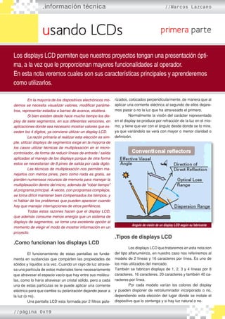 usando LCDs
.información técnica //Marcos Lazcano
Los displays LCD permiten que nuestros proyectos tengan una presentación ópti-
ma, a la vez que le proporcionan mayores funcionalidades al operador.
En esta nota veremos cuales son sus características principales y aprenderemos
como utilizarlos.
primera parte
	 En la mayoría de los dispositivos electrónicos mo�
dernos se necesita visualizar valores, modificar paráme�
tros, representar estados o barras de avance, etcétera.
	 Si bien existen desde hace mucho tiempo los dis�
play de siete segmentos, en sus diferentes versiones, en
aplicaciones donde sea necesario mostrar valores que ex�
ceden los 4 dígitos, ya conviene utilizar un display LCD.
	 La razón primaria al realizar esta elección es sim�
ple, utilizar displays de segmentos exige en la mayoría de
los casos utilizar técnicas de multiplexación en el micro�
controlador, de forma de reducir líneas de entrada / salida
aplicadas al manejo de los displays porque de otra forma
estos se necesitarian de 8 pines de salida por cada digito.
	 Las técnicas de multiplexación nos permiten ma�
nejarlos con menos pines, pero como nada es gratis, se
pierden numerosos recursos de memoria para manejar la
multiplexación dentro del micro, además de “robar tiempo”
al programa principal. A veces, con programas complejos,
se torna difícil mantener bien compensados los tiempos, y
ni hablar de los problemas que pueden aparecer cuando
hay que manejar interrupciones de otros periféricos.
	 Todas estas razones hacen que el display LCD,
que además consume menos energía que un sistema de
displays de segmentos, se torne una excelente opción al
momento de elegir el modo de mostrar información en un
proyecto.
.Como funcionan los displays LCD
	 El funcionamiento de estas pantallas se funda-
menta en sustancias que comparten las propiedades de
sólidos y líquidos a la vez. Cuando un rayo de luz atravie-
sa una partícula de estos materiales tiene necesariamente
que atravesar el espacio vacío que hay entre sus molécu-
las, como lo haría atravesar un cristal sólido, pero a cada
una de estas partículas se le puede aplicar una corriente
eléctrica para que cambie su polarización dejando pasar a
la luz (o no).
	 Una pantalla LCD esta formada por 2 filtros pola-
rizados, colocados perpendicularmente, de manera que al
aplicar una corriente eléctrica al segundo de ellos dejare-
mos pasar o no la luz que ha atravesado el primero.
	 Normalmente la visión del carácter representado
en el display se produce por refracción de la luz en el mis-
mo, y tiene que ver con el ángulo desde donde se lo mire,
ya que variándolo se verá con mayor o menor claridad o
definición.
.Tipos de displays LCD
	 Los displays LCD que trataremos en esta nota son
del tipo alfanumérico, en nuestro caso nos referiremos al
modelo de 2 líneas y 16 caracteres por línea. Es uno de
los más utilizados del mercado.
También se fabrican displays de 1, 2, 3 y 4 líneas por 8
caracteres, 16 caracteres, 20 caracteres y también 40 ca-
racteres por línea.
	 Por cada modelo varían los colores del display
y pueden disponer de retroiluminador incorporado o no,
dependiendo esta elección del lugar donde se instale el
dispositivo que lo contenga y si hay luz natural o no.
Angulo de visión de un display LCD según su fabricante
//página 0x19
 