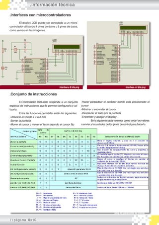 .información técnica
.Interfaces con microcontroladores
	 El display LCD puede ser conectado a un micro�
controlador utilizando 4 pines de datos u 8 pines de datos,
como vemos en las imágenes.
.Conjunto de instrucciones
	 El controlador HD44780 responde a un conjunto
especial de instrucciones que le permite configurarlo y uti�
lizarlo.
	 Entre las funciones permitidas están las siguientes:
-Utilizarlo en modo a 4 u 8 bits
-Borrar la pantalla
-Mover el cursor o mover el texto dejando el cursor fijo
Interfase a 4 bits.pngInterfase a 8 bits.png
-Hacer parpadear el carácter donde esta posicionado el
cursor
-Mostrar o esconder el cursor
-Desplazar el texto por la pantalla
-Encender y apagar el display
	 En la siguiente tabla veremos como serán los valores
a enviar y los estados de los pines de control para hacerlo.
Tabla de operaciones del display
//página 0x1C
 