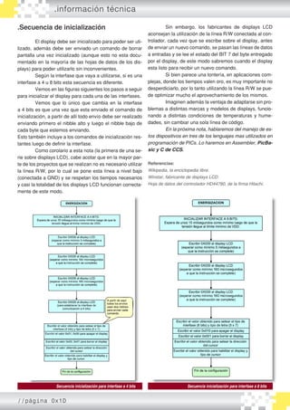 .información técnica
.Secuencia de inicialización
	 El display debe ser inicializado para poder ser uti�
lizado, además debe ser enviado un comando de borrar
pantalla una vez inicializado (aunque esto no esta docu�
mentado en la mayoría de las hojas de datos de los dis�
plays) para poder utilizarlo sin inconvenientes.
	 Según la interfase que vaya a utilizarse, si es una
interfase a 4 u 8 bits esta secuencia es diferente.
	 Vemos en las figuras siguientes los pasos a seguir
para inicializar el display para cada una de las interfases.
	 Vemos que lo único que cambia en la interfase
a 4 bits es que una vez que esta enviado el comando de
inicialización, a partir de allí todo envío debe ser realizado
enviando primero el nibble alto y luego el nibble bajo de
cada byte que estemos enviando.
Esto también incluye a los comandos de inicialización res�
tantes luego de definir la interfase.
	 Como corolario a esta nota (la primera de una se�
rie sobre displays LCD), cabe acotar que en la mayor par�
te de los proyectos que se realizan no es necesario utilizar
la línea R/W, por lo cual se pone esta línea a nivel bajo
(conectada a GND) y se respetan los tiempos necesarios
y casi la totalidad de los displays LCD funcionan correcta�
mente de este modo.
	 Sin embargo, los fabricantes de displays LCD
aconsejan la utilización de la línea R/W conectada al con�
trolador, cada vez que se escribe sobre el display, antes
de enviar un nuevo comando, se pasan las líneas de datos
a entradas y se lee el estado del BIT 7 del byte entregado
por el display, de este modo sabremos cuando el display
esta listo para recibir un nuevo comando.
	 Si bien parece una tontería, en aplicaciones com�
plejas, donde los tiempos valen oro, es muy importante no
desperdiciarlo, por lo tanto utilizando la línea R/W se pue�
de optimizar mucho el aprovechamiento de los mismos.
	 Imaginen además la ventaja de adaptarse sin pro�
blemas a distintas marcas y modelos de displays, fun����cio�
nando a distintas condiciones de temperaturas y hume�
dades, sin cambiar una sola línea de código.
	 En la próxima nota, hablaremos del manejo de es-
tos dispositivos en tres de los lenguajes mas utilizados en
programación de PICs. Lo haremos en Assembler, PicBa-
sic y C de CCS.
Referencias:
Wikipedia, la enciclopedia libre.
Winstar, fabricante de displays LCD.
Hoja de datos del controlador HD44780, de la firma Hitachi.
Secuencia inicialización para interfase a 4 bits Secuencia inicialización para interfase a 8 bits
//página 0x1D
 