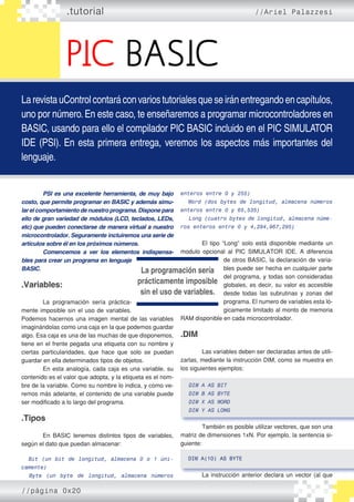PIC BASIC
.tutorial //Ariel Palazzesi
LarevistauControlcontaráconvariostutorialesqueseiránentregandoencapítulos,
uno por número.En este caso, te enseñaremos a programar microcontroladores en
BASIC, usando para ello el compilador PIC BASIC incluido en el PIC SIMULATOR
IDE (PSI). En esta primera entrega, veremos los aspectos más importantes del
lenguaje.
	 PSI es una excelente herramienta, de muy bajo
costo, que permite programar en BASIC y además simu-
lar el comportamiento de nuestro programa. Dispone para
ello de gran variedad de módulos (LCD, teclados, LEDs,
etc) que pueden conectarse de manera virtual a nuestro
microcontrolador. Seguramente incluiremos una serie de
artículos sobre él en los próximos números.
	 Comencemos a ver los elementos indispensa-
bles para crear un programa en lenguaje
BASIC.
.Variables:
	
	 La programación sería práctica�
mente imposible sin el uso de variables.
Podemos hacernos una imagen mental de las variables
imaginándolas como una caja en la que podemos guardar
algo. Esa caja es una de las muchas de que disponemos,
tiene en el frente pegada una etiqueta con su nombre y
ciertas particularidades, que hace que solo se puedan
guardar en ella determinados tipos de objetos.
	 En esta analogía, cada caja es una variable, su
contenido es el valor que adopta, y la etiqueta es el nom�
bre de la variable. Como su nombre lo indica, y como ve�
remos más adelante, el contenido de una variable puede
ser modificado a lo largo del programa.
.Tipos
	 En BASIC tenemos distintos tipos de variables,
según el dato que puedan almacenar:
Bit (un bit de longitud, almacena 0 o 1 úni-
camente)
Byte (un byte de longitud, almacena números
enteros entre 0 y 255)
Word (dos bytes de longitud, almacena números
enteros entre 0 y 65,535)
Long (cuatro bytes de longitud, almacena núme-
ros enteros entre 0 y 4,294,967,295)
	 El tipo “Long” solo está disponible mediante un
modulo opcional al PIC SIMULATOR IDE. A diferencia
de otros BASIC, la declaración de varia�
bles puede ser hecha en cualquier parte
del programa, y todas son consideradas
globales, es decir, su valor es accesible
desde todas las subrutinas y zonas del
programa. El numero de variables esta ló�
gicamente limitado al monto de memoria
RAM disponible en cada microcontrolador.
.DIM
	 Las variables deben ser declaradas antes de utili�
zarlas, mediante la instrucción DIM, como se muestra en
los siguientes ejemplos:
DIM A AS BIT
DIM B AS BYTE
DIM X AS WORD
DIM Y AS LONG
	 También es posible utilizar vectores, que son una
matriz de dimensiones 1xN. Por ejemplo, la sentencia si�
guiente:
DIM A(10) AS BYTE
	 La instrucción anterior declara un vector (al que
La programación sería
prácticamente imposible
sin el uso de variables.
//página 0x20
 