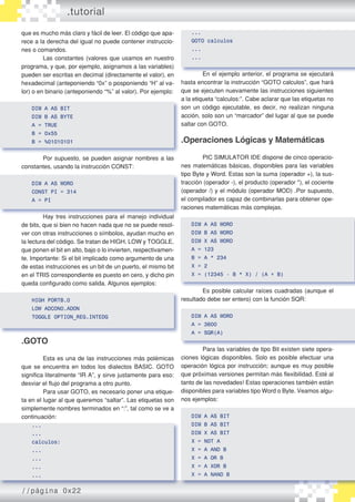 que es mucho más claro y fácil de leer. El código que apa�
rece a la derecha del igual no puede contener instruccio�
nes o comandos.
	 Las constantes (valores que usamos en nuestro
programa, y que, por ejemplo, asignamos a las variables)
pueden ser escritas en decimal (directamente el valor), en
hexadecimal (anteponiendo “0x” o posponiendo “H” al va�
lor) o en binario (anteponiendo “%” al valor). Por ejemplo:
DIM A AS BIT
DIM B AS BYTE
A = TRUE
B = 0x55
B = %01010101
	 Por supuesto, se pueden asignar nombres a las
constantes, usando la instrucción CONST:
DIM A AS WORD
CONST PI = 314
A = PI
	 Hay tres instrucciones para el manejo individual
de bits, que si bien no hacen nada que no se puede resol�
ver con otras instrucciones o símbolos, ayudan mucho en
la lectura del código. Se tratan de HIGH, LOW y TOGGLE,
que ponen el bit en alto, bajo o lo invierten, respectivamen�
te. Importante: Si el bit implicado como argumento de una
de estas instrucciones es un bit de un puerto, el mismo bit
en el TRIS correspondiente es puesto en cero, y dicho pin
queda configurado como salida. Algunos ejemplos:
HIGH PORTB.0
LOW ADCON0.ADON
TOGGLE OPTION_REG.INTEDG
.GOTO
	 Esta es una de las instrucciones más polémicas
que se encuentra en todos los dialectos BASIC. GOTO
significa literalmente “IR A”, y sirve justamente para eso:
desviar el flujo del programa a otro punto.
	 Para usar GOTO, es necesario poner una etique�
ta en el lugar al que queremos “saltar”. Las etiquetas son
simplemente nombres terminados en “:”, tal como se ve a
continuación:
...
...
calculos:
...
...
...
...
...
GOTO calculos
...
...
	 En el ejemplo anterior, el programa se ejecutará
hasta encontrar la instrucción “GOTO calculos”, que hará
que se ejecuten nuevamente las instrucciones siguientes
a la etiqueta “calculos:”. Cabe aclarar que las etiquetas no
son un código ejecutable, es decir, no realizan ninguna
acción, solo son un “marcador” del lugar al que se puede
saltar con GOTO.
.Operaciones Lógicas y Matemáticas
	 PIC SIMULATOR IDE dispone de cinco operacio�
nes matemáticas básicas, disponibles para las variables
tipo Byte y Word. Estas son la suma (operador +), la sus�
tracción (operador -), el producto (operador *), el cociente
(operador /) y el módulo (operador MOD) .Por supuesto,
el compilador es capaz de combinarlas para obtener ope�
raciones matemáticas más complejas.
DIM A AS WORD
DIM B AS WORD
DIM X AS WORD
A = 123
B = A * 234
X = 2
X = (12345 - B * X) / (A + B)
	 Es posible calcular raíces cuadradas (aunque el
resultado debe ser entero) con la función SQR:
DIM A AS WORD
A = 3600
A = SQR(A)
	 Para las variables de tipo Bit existen siete opera�
ciones lógicas disponibles. Solo es posible efectuar una
operación lógica por instrucción; aunque es muy posible
que próximas versiones permitan más flexibilidad. Esté al
tanto de las novedades! Estas operaciones también están
disponibles para variables tipo Word o Byte. Veamos algu�
nos ejemplos:
DIM A AS BIT
DIM B AS BIT
DIM X AS BIT
X = NOT A
X = A AND B
X = A OR B
X = A XOR B
X = A NAND B
.tutorial
//página 0x22
 