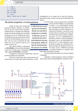 .tutorial
X = A NOR B
X = A NXOR B
DIM A AS WORD
DIM B AS WORD
A = A OR B
PORTB = PORTC AND %11110000
.Mi primer programa: Un LED parpadeando
	 Luego de toda esta introducción
puramente teórica, estamos en condicio�
nes de encarar nuestro primer programa.
A diferencia de un programa de ordenador,
donde uno escribe el programa, lo compila,
lo ejecuta y ya, en el mundo de los micro�
controladores hay que, previamente, definir
el tipo de microcontrolador que se va a uti�
lizar, cual va a ser su frecuencia de reloj,
cómo va a ser el circuito en que se va a
utilizar el mismo, etc.
	 Para estas prácticas, utilizaremos
un PIC16F628A, uno de los más difundidos
y que más o menos viene a reemplazar al
viejo y popular PIC16F84A, ya obsoleto.
	 El diagrama circuital que emplearemos para las
primeras prácticas es el siguiente:
	 Si bien se supone que quien está leyendo este
tutorial tiene una buena idea sobre electrónica y micro�
El esquema de nuestro primer circuito.
controladores (si no, puede leer el resto de uControl),
igualmente vamos a hacer una muy breve descripción del
circuito.
	 En primer lugar, vamos a aprovechar el oscilador
interno del PIC16F628A y nos evitaremos
el cristal y sus condensadores asocia�
dos. El puerto B del micro (pines 6 al 13)
está conectado a 8 LEDs mediante 8 re�
sistencias de 220ohms, que tienen como
función limitar la corriente que circula por
los LEDS. Estas serán nuestras “salidas”.
Los pines 17 y 18, correspondientes al
PORTA.0 y PORTA.1 están conectados a
pulsadores, que al ser presionados con�
ducen 5V (un “1”) al pin respectivo. Cuan�
do están en reposo, las resistencias R1 y
R2 se encargan de mantener el pin en “0”.
Por último, el pin 1 (PORTA.2) comanda
un parlante mediante un transistor, para
hacer alguna prueba con sonidos.
	 El circuito debe alimentarse con 5V bien filtrados
y regulados.
	 Volviendo a nuestro programa, vamos a escribir el
“hola mundo” de los microcontroladores: encender un LED.
A diferencia de un pro-
grama de ordenador,
donde uno escribe el
programa, lo compila,
lo ejecuta y ya, en el
mundo de los micro-
controladores hay que,
previamente, definir el
tipo de microcontrola-
dor que se va a utilizar
//página 0x23
 