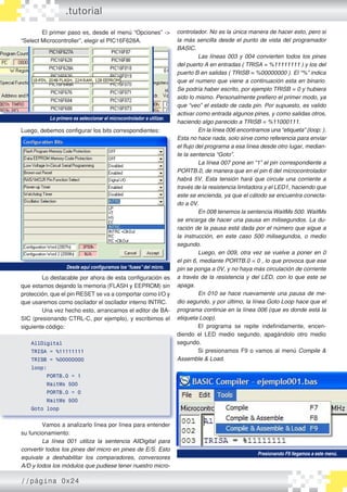 El primer paso es, desde el menú “Opciones” ->
“Select Microcontroller”, elegir el PIC16F628A.
Luego, debemos configurar los bits correspondientes:
	 Lo destacable por ahora de esta configuración es
que estamos dejando la memoria (FLASH y EEPROM) sin
protección, que el pin RESET se va a comportar como I/O y
que usaremos como oscilador el oscilador interno INTRC.
	 Una vez hecho esto, arrancamos el editor de BA�
SIC (presionando CTRL-C, por ejemplo), y escribimos el
siguiente código:
AllDigital
TRISA = %11111111
TRISB = %00000000
loop:
PORTB.0 = 1
WaitMs 500
PORTB.0 = 0
WaitMs 500
Goto loop
	 Vamos a analizarlo línea por línea para entender
su funcionamiento:
	 La línea 001 utiliza la sentencia AllDigital para
convertir todos los pines del micro en pines de E/S. Esto
equivale a deshabilitar los comparadores, conversores
A/D y todos los módulos que pudiese tener nuestro micro-
Lo primero es seleccionar el microcontrolador a utilizar.
Desde aquí configuramos los“fuses”del micro.
controlador. No es la única manera de hacer esto, pero si
la más sencilla desde el punto de vista del programador
BASIC.
	 Las líneas 003 y 004 convierten todos los pines
del puerto A en entradas ( TRISA = %11111111 ) y los del
puerto B en salidas ( TRISB = %00000000 ). El “%” indica
que el numero que viene a continuación esta en binario.
Se podría haber escrito, por ejemplo TRISB = 0 y hubiera
sido lo mismo. Personalmente prefiero el primer modo, ya
que “veo” el estado de cada pin. Por supuesto, es valido
activar como entrada algunos pines, y como salidas otros,
haciendo algo parecido a TRISB = %11000111.
	 En la línea 006 encontramos una “etiqueta” (loop: ).
Esta no hace nada, solo sirve como referencia para enviar
el flujo del programa a esa línea desde otro lugar, median-
te la sentencia “Goto”.
	 La línea 007 pone en “1” el pin correspondiente a
PORTB.0, de manera que en el pin 6 del microcontrolador
habrá 5V. Esta tensión hará que circule una corriente a
través de la resistencia limitadora y el LED1, haciendo que
este se encienda, ya que el cátodo se encuentra conecta-
do a 0V.
	 En 008 tenemos la sentencia WaitMs 500. WaitMs
se encarga de hacer una pausa en milisegundos. La du-
ración de la pausa está dada por el número que sigue a
la instrucción, en este caso 500 milisegundos, o medio
segundo.
	 Luego, en 009, otra vez se vuelve a poner en 0
el pin 6, mediante PORTB.0 = 0 , lo que provoca que ese
pin se ponga a 0V, y no haya más circulación de corriente
a través de la resistencia y del LED, con lo que este se
apaga.
	 En 010 se hace nuevamente una pausa de me-
dio segundo, y por último, la línea Goto Loop hace que el
programa continúe en la línea 006 (que es donde está la
etiqueta Loop).
	 El programa se repite indefinidamente, encen�
diendo el LED medio segundo, apagándolo otro medio
segundo.
	 Si presionamos F9 o vamos al menú Compile &
Assemble & Load.
Presionando F9 llegamos a este menú.
.tutorial
//página 0x24
 