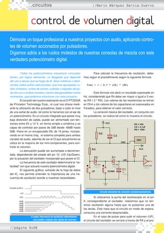 .circuitos //Mario Márquez García-Cuervo
control de volumen digital
Démosle un toque profesional a nuestros proyectos con audio, aplicando contro-
les de volumen accionados por pulsadores.
Digamos adiós a los ruidos molestos de nuestras consolas de mezcla con este
verdadero potenciómetro digital.
	 Todos los potenciómetros mecánicos conocidos
tienen, por lógica elemental, un desgaste que depende
del uso o abuso que se haga de él. Sean rotativos o desli-
zantes, todos sufren este proceso, que trae aparejados ru-
idos molestos, cortes de sonido, subidas o bajadas abrup-
tas de uno o ambos canales y tantos desagradables malos
momentos, que podemos solucionar con este proyecto.
	 El corazón de nuestra realización es el CI PT2253A
de Princeton Technology Corp., el cual nos ofrece medi�
ante la utilización de dos pulsadores, bajar o subir el nivel
de una señal de audio, tal como lo haríamos con el eje de
un potenciómetro. Es un circuito integrado que posee muy
baja distorsión de salida, puede ser alimentado con ten�
siones entre 6V y 12 V, en forma simple o simétrica y es
capaz de controlar por pasos de 2dB desde -68dB hasta
0dB. Viene en un encapsulado DIL de 16 pines, incorpo�
rando en el mismo chip, el sistema completo para ambos
canales de audio, además de ser el CI que actualmente se
utiliza en la mayoría de los mini-componentes, para con�
trolar el volumen.
	 La atenuación puede ser aumentada o decremen�
tada, dependiendo del estado del pin 10, U/D (Up/Down),
por la actuación del oscilador incorporado que posee el CI.
	 La frecuencia de este oscilador determinará la “ve�
locidad” con que actuará nuestro potenciómetro digital.
	 El siguiente gráfico, extraído de la hoja de datos
del IC, nos permite entender la importancia de una fre�
cuencia de oscilación acorde a nuestras necesidades.
	 Para calcular la frecuencia de oscilación, debe�
mos seguir el procedimiento según la siguiente fórmula:
Fosc = 1 / 0.7 * (CX) * (RX)
	 Esta fórmula nos dará un resultado expresado en
Hz, considerando que Rs debe ser mayor o igual a 3 vec�
es RX ( 3 * RX). Los valores de las resistencias se toman
en Ohm y los valores de los capacitares en expresados en
Faradios, para obtener el valor correcto.
	 La conexión básica del oscilador, en conjunto con
los pulsadores, se realiza tal como lo muestra el circuito.
	 Si colocamos la punta del osciloscopio en el pin
9, correspondiente al oscilador, notaremos que no ten�
emos oscilación alguna hasta que no pulsemos una de
las teclas. Esto hace que el circuito en modo de espera,
consuma una corriente despreciable.
	 En el caso de pulsar para subir el volumen (UP),
el circuito del oscilador se cerrará a través de RX y el pro�
A mayor frecuencia de oscilación obtendremos
una subida o bajada más rápida del volumen.
Circuito elemental de conexión oscilador/pulsadores.
//página 0x26
 