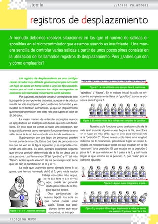 .teoría //Ariel Palazzesi
registros de desplazamiento
A menudo debemos resolver situaciones en las que el número de salidas di-
sponibles en el microcontrolador que estamos usando es insuficiente. Una man-
era sencilla de controlar varias salidas a partir de unos pocos pines consiste en
la utilización de los llamados registros de desplazamiento. Pero ¿sabes qué son
y cómo emplearlos?
	 Un registro de desplazamiento es una configu-
racióncircuitalmuyutilizada,generalmenteparaconvertir
un flujo de datos en forma serial a uno del tipo paralelo,
motivo por el cual a menudo los chips encargados de
esta tarea son llamados conversores serie-paralelo.
	 Por supuesto, es posible construir un registro de este
tipo a partir de componentes discretos, aunque en la práctica
resulta no solo inapropiado por cuestiones de tamaño y ve�
locidad, si no también económicas, ya que un chip como los
que mencionaremos en este texto rara vez supera el valor de
$1.00 dólar.
	 La mejor manera de entender conceptos nuevos
es apoyándose en analogías con temas que nos son famil�
iares. En este caso no vamos a hacer una excepción, por
lo que utilizaremos como ejemplo el funcionamiento de una
cola, como la de un banco o la de una tienda cualquiera.
	 Supongamos que dos tipos de personas pueden
formar parte de una cola. Estos dos tipos de personas son
las que se ven en la figura siguiente, y es imposible con�
fundir una con otra. Es decir, siempre estaremos seguros
que en una posición determinada de la fila se ubica una u
otra persona. Las llamaremos “0” (el “gordito”) y “1” (al más
“flaco”). Aclaro que la elección de los personajes solo tiene
que ver con el parecido con el ‘0’ y el ‘1’.
	 La cola que usaremos como ejemplo tiene 8 lu�
gares, que hemos numerado del 0 al 7, pero nada impide
trabaja con colas más largas,
por lo que todo lo que se vea
aquí, puede ser general�
izado para colas de la lon�
gitud que se desee.
	 Otra particularidad de
nuestra hipoté tica cola es
que nunca puede estar
vacía. Todas sus posi�
ciones tienen que estar
ocupadas, ya sea por
“gorditos” o “flacos”. En el estado inicial, la cola se en�
cuentra completamente llena de “gorditos”, como se ob�
serva en la Figura 3.
	 Nuestra cola funciona como cualquier cola de la
vida real: cuando alguien nuevo llega a la fila, se coloca
en el lugar de más atrás, que en este caso corresponde
a la “posición 0”. Como nuestra cola tiene una longitud
máxima de 8 posiciones, para hacer lugar al recién ll�
egado, es necesario que todos los que estaban en la fila
“avancen” una posición. El que estaba en la posición 0
pasa la 1, el que estaba en la 1 pasa a la 2, y así hasta
llegar al que estaba en la posición 7, que “sale” por el
extremo opuesto.
Figura 1:“0”y“1”, nuestros personajes.
Figura 2: La cola utilizada como ejemplo tiene 8 posiciones.
Figura 3: El estado inicial de la cola es este: completa de“gorditos”.
Figura 4: Llega un nuevo integrante a la cola....
Figura 5: y ocupa el último lugar, desplazando a todos los demás
una posición. El primero“sale”de la fila.
//página 0x28
 