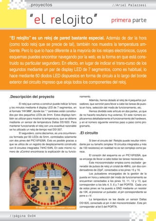 .proyectos //Ariel Palazzesi
“el relojito” primera parte
“El relojito” es un reloj de pared bastante especial. Además de dar la hora
(como todo reloj que se precie de tal), también nos muestra la temperatura am-
biente. Pero lo que lo hace diferente a la mayoría de los relojes electrónicos, cuyos
esquemas puedes encontrar navegando por la web, es la forma en que está cons-
truido su particular segundero. En efecto, en lugar de indicar el trans-curso de los
segundos mediante un par de display LED de 7 segmentos, como es habitual, lo
hace mediante 60 diodos LED dispuestos en forma de circulo a lo largo del borde
exterior del circuito impreso que aloja todos los componentes del reloj.
.Descripción del proyecto
	
	 El reloj que vamos a construir puede indicar la hora
y los minutos mediante 4 display LED de 7 segmentos, en
el formato “HH:MM”, donde los “:” centrales están constitui-
dos por dos pequeños LEDs de 3mm. Estos displays tam-
bién se utilizan para mostrar la temperatura, que se obtiene
mediante un sensor de temperatura Dallas DS1820. Para
mantener funcionando el reloj con una exactitud razonable
se ha utilizado un reloj de tiempo real DS1307.
	 El segundero, como decíamos, es una circunferen-
cia formada por 60 LEDs de 5mm, controlados solamente
con dos pines del PIC16F628A. Esto es posible gracias a
que se utiliza de un registro de desplazamiento construido
con 8 circuitos integrados 74HC164N. En este mismo nú-
mero de uControl encontraras la explicación de su funcio-
namiento.
	 Además, hemos dotado al reloj de 4 pequeños pul-
sadores, que servirán para llevar a cabo las tareas de pues-
ta en hora, selección del modo de funcionamiento, etc.
	 Hemos dividido este artículo en dos partes, ya que
de no hacerlo resultaría muy extenso. En este número ex-
plicaremos detalladamente el funcionamiento del hardware,
y en el número siguiente veremos paso a paso como pro-
gramarlo.
	
.El circuito
	 Si bien el circuito del Relojito puede resultar intimi-
dante por su tamaño (emplea 18 circuitos integrados y más
de 100 resistores) en realidad no es tan complejo como pa-
rece.
	 El corazón del esquema es un PIC16F628A, que
se encarga de llevar a cabo todas las tareas necesarias.
	 Este microcontrolador emplea como oscilador ge-
nerador de pulsos de reloj un cristal de 4MHz, con dos con-
densadores de 22pF, conectados a los pines 15 y 16.
	 Los pulsadores encargados de la gestión de la
puesta en hora y selección del modo de funcionamiento se
encuentran conectados a los pines 10, 11, 12 y 13, que
corresponden a los bits 4, 5 ,6 y 7 del PORTB. Cada uno
de estos pines se ha puesto a GND mediante un resistor
de 10K, al presionar un pulsador, el pin correspondiente se
pone a +V.
	 La temperatura se lee desde un sensor Dallas
DS1820, conectado al pin 4 del microcontrolador. Este pin
corresponder al bit 5 del PORTA.“El relojito”, listo para comenzar a funciona
//página 0x04
 