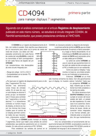 CD4094
.información técnica //Pedro Palitroquez
Siguiendo con el análisis comenzado en el artículo Registros de desplazamiento
publicado en este mismo número, se estudiará el circuito integrado CD4094, de
Fairchild semiconductor, que posee prestaciones similares al 74HC164N.
primera parte
para manejar displays 7 segmentos
	 El CD4094 es un registro de desplazamiento de 8
bits, con salida tri-estado. Esto significa que disponemos
de un mecanismo para aislar sus 8 pines de salida del
resto del circuito. Los datos son des�
plazados serialmente con cada flanco
de subida del reloj (CLOCK) y cada bit
es transmitido al latch correspondien�
te con cada flanco de bajada del pin
STROBE
Las características más destacables
de este circuito integrado son:
- Rango de voltaje: 3.0 V a 18.0 V
- Compatibilidad con la familia TTL
- Salida tri-estado
¿Por qué usar un registro de desplazamiento para un dis-
play 7-segmentos? Es muy
sencillo: nos ahorramos
varias líneas de entrada/
salida. En el caso de usar
un solo display se ahorran 5
pines, ya que se necesitan
solo 3 líneas para controlar
los 7 segmentos y el punto
decimal. Y si necesitamos
controlar un número mayor
de display, el ahorro es ma�
yor: las mismas tres líneas
usadas para el control de
un display permiten contro�
lar todos los que necesite�
mos. ¿Interesante, verdad?
	 Para que el CD4094 pueda manejar un display
7 segmentos, tienen que haber unas señales de control
establecidas, que podemos gestionarla con un microcon�
trolador. En este artículo usaremos el PIC 16F84A.
	 Para establecer las señales de control en el
CD4094, es necesario estudiar su diagrama de tiempos:
	 La primera señal de control es DATA, que es el dato
que enviaremos serialmente. Enviamos un flanco ascenden�
te y luego un flanco descendente. En el
instante que el CLOCK esté subiendo, el
estado del DATA será reconocido como
un dato válido por el CD4094
	 La señal de control STROBE se
usa en caso de que queramos tener en
los latch de salida los bits enviados por
el PIC a medida que se van recibiendo.
	 Como se usará un display 7 seg�
mentos, lo mejor es ver el dato comple�
to una vez finalizada la transferencia. 	
			 Entonces STROBE en un nivel
alto mientras enviamos los datos. Con ello garantizamos
que el display no muestre valores “extraños” hasta que
no pongamos STROBE en
bajo, instante que se trans�
ferirán los 8 bits completos a
los latches de salida.
	 Por último tenemos el pin
OUTPUT ENABLE. Este pin
cumple la función del tercer
estado del latch, el estado
de alta impedancia. En este
caso no lo usaremos. Gene�
ralmente se emplea en sis�
temas de buses, donde se
conectan varios integrados
a las mismas señales, per�
mitiendo aislar un circuito de
otro. Así que mantendremos
este pin en un nivel alto.
	 Una vez comprendido el funcionamiento del es�
quema de tiempos del CD4094, se procederá a escribir un
programa para el microcontrolador PIC16F84A usando el
compilador de lenguaje C de la empresa CCS:
Diagrama de Conexión del CD4094.
Diagrama de tiempos del CD4094
//página 0x2A
 