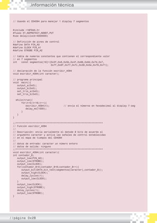 // Usando el CD4094 para manejar 1 display 7 segmentos
#include <16F84A.h>
#fuses XT,NOPROTECT,NOWDT,PUT
#use delay(clock=4000000)
// Definición de pines de control
#define DATA PIN_A0
#define CLOCK PIN_A1
#define STROBE PIN_A2
// tabla de numeros constantes que contienen el correspondiente valor
// en 7 segmentos
int const segmentos[16]={0x3f,0x6,0x5b,0x4f,0x66,0x6d,0x7d,0x7,
0x7f,0x6f,0x77,0x7c,0x39,0x5e,0x79,0x71};
// declaración de la función escribir_4094
void escribir_4094(int caracter);
// programa principal
void main(){
output_a(0x0);
output_b(0x0);
set_tris_a(0x0);
set_tris_b(0x0);
while(true){
for(t=0;t<16;t++){
escribir_4094(t); // envía el números en hexadecimal al display 7-seg
delay_ms(1000);
}
}
}
//**************************************************************
// Función escribir_4094
//
// Descripción: envía serialmente el datode 8 bits de acuerdo al
// argumento caracter y activa las señales de control establecidas
// en el mapa de tiempos del CD4094
//
// datos de entrada: caracter un número entero
// datos de salida: ninguno
//**************************************************************
void escribir_4094(int caracter){
int contador_8;
output_low(PIN_A0);
output_low(STROBE);
output_low(CLOCK);
for(contador_8=0;contador_8<8;contador_8++){
output_bit(DATA,bit_test(segmentos[caracter],contador_8));
output_high(CLOCK);
delay_cycles(1);
output_low(CLOCK);
}
output_low(CLOCK);
output_high(STROBE);
delay_cycles(1);
output_low(STROBE);
}
.información técnica
//página 0x2B
 