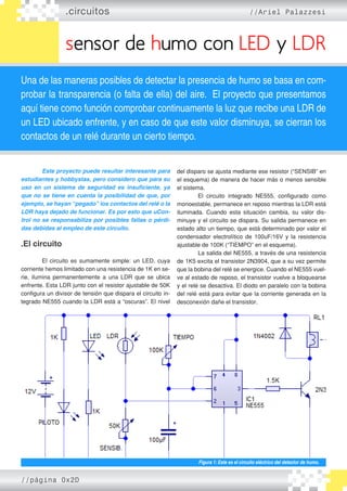 .circuitos //Ariel Palazzesi
sensor de humo con LED y LDR
Una de las maneras posibles de detectar la presencia de humo se basa en com-
probar la transparencia (o falta de ella) del aire. El proyecto que presentamos
aquí tiene como función comprobar continuamente la luz que recibe una LDR de
un LED ubicado enfrente, y en caso de que este valor disminuya, se cierran los
contactos de un relé durante un cierto tiempo.
	 Este proyecto puede resultar interesante para
estudiantes y hobbystas, pero considero que para su
uso en un sistema de seguridad es insuficiente, ya
que no se tiene en cuenta la posibilidad de que, por
ejemplo, se hayan “pegado” los contactos del relé o la
LDR haya dejado de funcionar. Es por esto que uCon-
trol no se responsabiliza por posibles fallas o pérdi-
das debidas al empleo de este circuito.
.El circuito
	 El circuito es sumamente simple: un LED, cuya
corriente hemos limitado con una resistencia de 1K en se�
rie, ilumina permanentemente a una LDR que se ubica
enfrente. Esta LDR junto con el resistor ajustable de 50K
configura un divisor de tensión que dispara el circuito in�
tegrado NE555 cuando la LDR está a “oscuras”. El nivel
del disparo se ajusta mediante ese resistor (“SENSIB” en
el esquema) de manera de hacer más o menos sensible
el sistema.
	 El circuito integrado NE555, configurado como
monoestable, permanece en reposo mientras la LDR está
iluminada. Cuando esta situación cambia, su valor dis�
minuye y el circuito se dispara. Su salida permanece en
estado alto un tiempo, que está determinado por valor el
condensador electrolítico de 100uF/16V y la resistencia
ajustable de 100K (“TIEMPO” en el esquema).
	 La salida del NE555, a través de una resistencia
de 1K5 excita el transistor 2N3904, que a su vez permite
que la bobina del relé se energice. Cuando el NE555 vuel�
ve al estado de reposo, el transistor vuelve a bloquearse
y el relé se desactiva. El diodo en paralelo con la bobina
del relé está para evitar que la corriente generada en la
desconexión dañe el transistor.
Figura 1: Este es el circuito eléctrico del detector de humo.
//página 0x2D
 