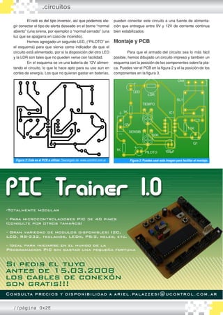 ��������������������������������������������������El relé es del tipo inversor, así que podemos ele�
gir conectar el tipo de alerta deseado en el borne “normal
abierto” (una sirena, por ejemplo) o “normal cerrado” (una
luz que se apagaría en caso de incendio).
	 Hemos agregado un segundo LED, (“PILOTO” en
el esquema) para que sierva como indicador de que el
circuito está alimentado, por si la disposición del otro LED
y la LDR son tales que no pueden verse con facilidad.
	 En el esquema se ve una batería de 12V alimen�
tando el circuito, lo que lo hace apto para su uso aun en
cortes de energía. Los que no quieran gastar en baterías,
.circuitos
pueden conectar este circuito a una fuente de alimenta�
ción que entregue entre 9V y 12V de corriente continua
bien estabilizados.
Montaje y PCB
	 Para que el armado del circuito sea lo más fácil
posible, hemos dibujado un circuito impreso y también un
esquema con la posición de los componentes sobre la pla�
ca. Puedes ver el PCB en la figura 2 y el la posición de los
componentes en la figura 3.
Figura 2: Este es el PCB a utilizar. Descargalo de www.ucontrol.com.ar Figura 3: Puedes usar esta imagen para facilitar el montaje.
//página 0x2E
 
