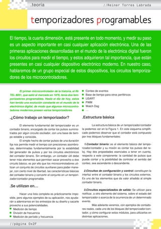 .teoría //Reiner Torres Labrada
temporizadores programables
El tiempo, la cuarta dimensión, está presente en todo momento, y medir su paso
es un aspecto importante en casi cualquier aplicación electrónica. Una de las
primeras aplicaciones desarrolladas en el mundo de la electrónica digital fueron
los circuitos para medir el tiempo, y estos adquirieron tal importancia, que están
presentes en casi cualquier dispositivo electrónico moderno. En nuestro caso,
hablaremos de un grupo especial de estos dispositivos, los circuitos temporiza-
dores de los microcontroladores.
	 El primer microcontrolador de la historia, el IN-
TEL 8051, que salió al mercado en 1976, tenía dos tem-
porizadores programables. Hasta el día de hoy, estos
han tenido una evolución constante en el mundo de la
electrónica digital, de modo que algunos microcontro-
ladores modernos poseen varios temporizadores.
.¿Cómo trabaja un temporizador?
	 El elemento fundamental del temporizador es un
contador binario, encargado de contar los pulsos suminis�
trados por algún circuito oscilador, con una base de tiem�
po estable y conocida.
	 El simple hecho de contar pulsos de una duración
fija nos permite medir el tiempo con precisiones asombro�
sas, determinadas fundamentalmente por la estabilidad
del generador de pulsos y por los circuitos electrónicos
del contador binario. Sin embargo, un contador útil debe
tener más elementos que permitan sacar provecho a ése
circuito básico, es por ello que los microcontroladores uti�
lizan un conjunto de circuitos auxiliares para poder mane�
jar, con cierto nivel de libertad, las características básicas
del contador binario y convertir el conjunto en un tempori�
zador/contador programable.
.Se utilizan en…
	 Hacer una lista completa es prácticamente impo�
sible, pero algunos ejemplos de su aplicación, nos ayuda�
rán a adentrarnos en los entresijos de su diseño y sacarle
provecho a sus potencialidades.
Medición de tiempo
División de frecuencia
Medición de período y frecuencia
Conteo de eventos
Base de tiempo para otros periféricos
USART
PWM
Watch Dog
…
.Estructura básica
	 La estructura básica de un temporizador/contador
la podemos ver en la Figura 1. En este esquema simplifi�
cado podemos observar que el contador está compuesto
por tres bloques fundamentales:
1.Contador binario: es el elemento básico del tempo�
rizador/contador y su misión es contar los pulsos del re�
loj. Hay dos propiedades esenciales a tener en cuenta,
respecto a este componente: la cantidad de pulsos que
puede contar y la posibilidad de controlar el sentido del
conteo, sea ascendente o descendente.
2.Circuitos de configuración y control: constituyen la
interfaz entre el contador binario y los circuitos externos.
Es uno de los elementos que da valor añadido al simple
contador binario.
3.Circuitos especializados de salida: Se utilizan para
notificar, a otro elemento del sistema, sobre el estado del
temporizador o acerca de la ocurrencia de un determinado
evento.
	 Más adelante veremos, con ejemplos de contado�
res reales, cada uno de los bloques del temporizador/con�
tador, y cómo configurar estos módulos, para utilizarlos en
distintas aplicaciones.
//página 0x2F
 