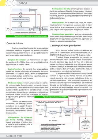 Figura 1: Estructura básica de un temporizador/contador
.Características
	 En el mundo del diseño digital, los temporizadores
constituyen periféricos muy útiles. Se diseñan con ciertas
características que determinan el uso que podemos darle
a un temporizador, veamos algunas:
	
Longitud del contador: Los más comunes son aque�
llos que tienen 8 ó 16 bits, determina la cantidad máxima
de pulsos que se pueden contar.
Lectura/escritura: En general, los temporizadores
pueden ser escritos o leídos por el procesador del micro�
controlador. En algunos casos, donde el temporizador
está vinculado a algún periférico muy específico, esta op�
ción puede no existir o estar limitada.
Modos de trabajo: Existen, en principio dos: conta�
dor y temporizador. Como contador, se cuentan los pul�
sos desde una fuente externa al microcontrolador. Los
pulsos contados pueden tener período variable. Como
temporizador, se cuentan los pulsos suministrados por
una fuente estable y conocida, que puede ser externa,
o alguna fuente generada internamente por el micro�
controlador.
		 La forma típica es el conteo
ascendente, sin embargo, existen
contadores con la opción de confi�
gurar el modo de conteo, sea éste
ascendente, descendente o de otro
tipo específico.
Configuración de activación
por frente: Permite establecer
cuando se produce el conteo, si en
el frente de subida del reloj o en el
frente de caída del mismo.
Configuración del reloj: En la mayoría de los casos la
fuente de reloj es configurable. Incluso existen microcon�
troladores con abundante variedad de formas de configu�
rar el reloj, de modo que se puedan obtener distintos tipos
de bases de tiempo.
	
Interrupciones: En la mayoría de casos, los tempo�
rizadores tienen interrupciones asociadas, con el objeti�
vo de notificar al procesador que ha ocurrido el cruce por
cero o algún valor específico en el registro de conteo.
Características especiales: Muchos microcontrola�
dores tienen temporizadores especializados para trabajar
de conjunto con algunos de sus periféricos, o para ser uti�
lizados en aplicaciones específicas.
.Un temporizador por dentro
	 Ahora vamos a analizar un temporizador real, en
particular, el TIMER0 de los microcontroladores PIC de la
MICROCHIP. Específicamente los PIC de gama media.
	 El análisis de este temporizador nos permitirá ver
en concreto cómo hacer funcionar uno de estos disposi�
tivos. Lo aprendido aquí puede ser muy útil en caso de
trabajar con temporizadores de otros fabricantes, ya que
si observa las hojas de datos de otros microcontroladores,
podrá percatarse de la similitud de los diferentes módulos
temporizadores entre distintos fabricantes.
	 El esquema funcional del temporizador podemos
verlo en la Figura 2, aquí hemos marcado con cuadros
rojos lo que sería, más o menos, cada bloque de los ex�
plicados para la figura 1. Con un temporizador real no po�
demos hacer una separación completa de los elementos
de cada uno de los bloques que usamos para introducir
la teoría de los temporizadores, porque los circuitos y re�
gistros están muy relacionados entre sí para constituir un
temporizador real.
Figura 1: Esquema funcional delTIMER0
.teoría
//página 0x30
 
