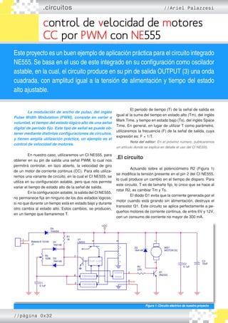 .circuitos //Ariel Palazzesi
control de velocidad de motores
CC por PWM con NE555
Este proyecto es un buen ejemplo de aplicación práctica para el circuito integrado
NE555. Se basa en el uso de este integrado en su configuración como oscilador
astable, en la cual, el circuito produce en su pin de salida OUTPUT (3) una onda
cuadrada, con amplitud igual a la tensión de alimentación y tiempo del estado
alto ajustable.
	 La modulación de ancho de pulso, del inglés
Pulse Width Modulation (PWM), consiste en variar a
voluntad, el tiempo del estado lógico alto de una señal
digital de período fijo. Este tipo de señal se puede ob-
tener mediante distintas configuraciones de circuitos,
y tienen amplia utilización práctica, un ejemplo es el
control de velocidad de motores.
	 En nuestro caso, utilizaremos un CI NE555, para
obtener en su pin de salida una señal PWM, lo cual nos
permitirá controlar, en lazo abierto, la velocidad de giro
de un motor de corriente continua (CC). Para ello utiliza�
remos una variante de circuito, en la cual el CI NE555, se
utiliza en su configuración astable, pero que nos permite
variar el tiempo de estado alto de la señal de salida.
	 En la configuración astable, la salida del CI NE555,
no permanece fija en ninguno de los dos estados lógicos;
si no que durante un tiempo está en estado bajo y durante
otro cambia al estado alto. Estos cambios, se producen,
en un tiempo que llamaremos T.
	 El periodo de tiempo (T) de la señal de salida es
igual al la suma del tiempo en estado alto (Tm), del inglés
Mark Time, y tiempo en estado bajo (Ts), del inglés Space
Time. En general, en lugar de utilizar T como parámetro,
utilizaremos la frecuencia (F) de la señal de salida, cuya
expresión es: F = 1/T.
	 Nota del editor: En el próximo número, publicaremos
un artículo donde se explica en detalle el uso del CI NE555.
.El circuito
	 Actuando sobre el potenciómetro R2 (Figura 1)
se modifica la tensión presente en el pin 2 del CI NE555,
lo cual produce un cambio en el tiempo de disparo. Para
este circuito, T es de tamaño fijo, lo único que se hace al
rotar R2, es cambiar Tm y Ts.
	 El diodo D1 evita que la corriente generada por el
motor cuando está girando sin alimentación, destruya el
transistor Q1. Este circuito se aplica perfectamente a pe�
queños motores de corriente continua, de entre 6V y 12V,
con un consumo de corriente no mayor de 300 mA.
Figura 1: Circuito eléctrico de nuestro proyecto
//página 0x32
 