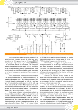 Para mantener la exactitud del reloj empleamos un
pequeño circuito integrado, también de Dallas, que se en-
carga de contar el tiempo por nosotros. Se trata del DS1307,
de 8 pines, que dispone de su propio cristal (de 32.768 KHz)
y de una pila CR-2032 de 3V de respaldo. Esta pila propor-
ciona la energía necesaria para que el DS1307 siga funcio-
nando en caso de falta de energía proveniente de la fuente
de alimentación principal. Esto evitará tener que volver a po-
ner en hora el reloj cada vez que lo desenchufemos de la red
eléctrica.
	 Para mostrar tanto la información correspondiente
a las horas y minutos como los datos de la temperatura, se
emplearon 4 display LED de 7 segmentos de unos 3.5 centí-
metros de altura. El modelo elegido fue el C-1021H de Para-
light. Se trata de display de cátodo común, donde cada seg-
mento está constituido por dos LEDs rojos en serie. Los “:”
centrales están formados por dos LEDs de 3mm conectados
en serie, del mismo color que los displays, y son manejados
desde el pin 7 del microcontrolador (PORTB.1)
	 Dado que el multiplexar estos displays mediante las
técnicas tradicionales hubiese exigido un elevado número de
pines de E/S del microcontrolador PIC16F628A, se utilizó un
registro de desplazamiento construido a partir de cuatro cir-
cuitos integrados 74HC164N conectados en cascada. Cada
una de las salidas de estos integrados controla uno de los
segmentos de los displays. El pin 17 del microcontrolador
(bit 0 del PORTA) se encarga de proporcionar los datos al
registro de desplazamiento, mientras que el pin 18 (bit 1 del
PORTA) entrega los pulsos de reloj necesarios.
	 El mismo truco del registro de desplazamiento se
utilizó para controlar los 60 LEDs que conforman el segun-
dero. Esta vez fueron necesarios 8 circuitos integrados
74HC164N. Este registro dispone de 64 salidas, de las que
se aprovechan solo las primeras 60. Cada una de estas
salidas controla uno de los LEDs a través de un resistor que
limita la corriente que los atraviesa.
	 Dado que el consumo máximo posible de este
proyecto es bastante elevado para lo que estamos acos-
tumbrados, hemos dividido la etapa de alimentación en tres
partes, cada una de ellas encargada de proporcionar ener-
gía a una de las secciones del reloj.
	 De esta manera, una de las etapas construidas
alrededor de un regulador de voltaje LM7805 proporciona
la corriente que necesita el microcontrolador, el sensor de
temperatura y el reloj de tiempo real. Otra de las etapas
alimenta los displays y el registro de desplazamiento que
lo controla, y la tercera hace lo propio con los LEDs del
segundero y sus circuitos integrados de control.
	 Si bien no figuran en el esquema eléctrico, hemos colo-
cado condensadores cerámicos de 0.1uF entre los pines de ali-
mentación de cada uno de los 74HC164N. Se pueden ver en las
fotos, están soldados directamente sobre las pistas del PCB.
Este es el esquema eléctrico de nuestro reloj (puedes descargarlo desde www.ucontrol.com.ar )
.proyectos
//página 0x05
 