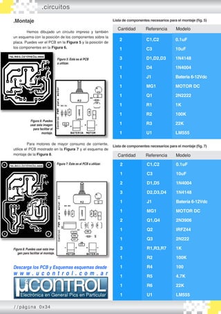 Cantidad	 Referencia Modelo
.Montaje
	 Hemos dibujado un circuito impreso y también
un esquema con la posición de los componentes sobre la
placa. Puedes ver el PCB en la Figura 5 y la posición de
los componentes en la Figura 6.
		
Figura 5: Este es el PCB
a utilizar.
Descarga los PCB y Esquemas esquemas desde
w w w . u c o n t r o l . c o m . a r
Figura 6: Puedes
usar esta imagen
para facilitar el
montaje.
Cantidad	 Referencia Modelo
2		 C1,C2		 0.1uF
1		 C3		 10uF
3		 D1,D2,D3	 1N4148
1		 D4		 1N4004
1		 J1		 Bateria 6-12Vdc
1		 MG1		 MOTOR DC
1		 Q1		 2N2222
1		 R1		 1K
1		 R2		 100K
1		 R3		 22K
1		 U1		 LM555
	 Para motores de mayor consumo de corriente,
utilice el PCB mostrado en la Figura 7 y el esquema de
montaje de la Figura 8.
2		 C1,C2		 0.1uF
1		 C3		 10uF
2		 D1,D5		 1N4004
3		 D2,D3,D4	 1N4148
1		 J1		 Batería 6-12Vdc
1		 MG1		 MOTOR DC
2		 Q1,Q4		 2N3906
1		 Q2		 IRFZ44
1		 Q3		 2N222
3		 R1,R3,R7	 1K
1		 R2		 100K
1		 R4		 100
1		 R5		 4.7K
1		 R6		 22K
1		 U1		 LM555
Lista de componentes necesarios para el montaje (fig. 5)
Lista de componentes necesarios para el montaje (fig. 7)
Figura 7: Este es el PCB a utilizar.
Figura 8: Puedes usar esta ima-
gen para facilitar el montaje.
.circuitos
//página 0x34
 