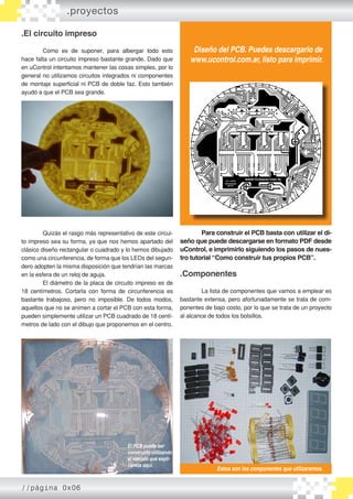 .El circuito impreso
	 Como es de suponer, para albergar todo esto
hace falta un circuito impreso bastante grande. Dado que
en uControl intentamos mantener las cosas simples, por lo
general no utilizamos circuitos integrados ni componentes
de montaje superficial ni PCB de doble faz. Esto también
ayudó a que el PCB sea grande.
	 Quizás el rasgo más representativo de este circui-
to impreso sea su forma, ya que nos hemos apartado del
clásico diseño rectangular o cuadrado y lo hemos dibujado
como una circunferencia, de forma que los LEDs del segun-
dero adopten la misma disposición que tendrían las marcas
en la esfera de un reloj de aguja.
	 El diámetro de la placa de circuito impreso es de
18 centímetros. Cortarla con forma de circunferencia es
bastante trabajoso, pero no imposible. De todos modos,
aquellos que no se animen a cortar el PCB con esta forma,
pueden simplemente utilizar un PCB cuadrado de 18 centí-
metros de lado con el dibujo que proponemos en el centro.
	 Para construir el PCB basta con utilizar el di-
seño que puede descargarse en formato PDF desde
uControl, e imprimirlo siguiendo los pasos de nues-
tro tutorial “Como construir tus propios PCB”.
.Componentes
	 La lista de componentes que vamos a emplear es
bastante extensa, pero afortunadamente se trata de com-
ponentes de bajo costo, por lo que se trata de un proyecto
al alcance de todos los bolsillos.
.proyectos
El circuito impreso mide 18 centímetros de diámetro.
Diseño del PCB. Puedes descargarlo de
www.ucontrol.com.ar, listo para imprimir.
El PCB puede ser
construido utilizando
el método que expli-
camos aquí.
Estos son los componentes que utilizaremos.
//página 0x06
 