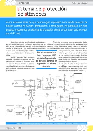 .circuitos //Mario Sacco
sistema de protección
de altavoces
Nunca estamos libres de que ocurra algún imprevisto en la salida de audio de
nuestra cadena de sonido, deteriorando o destruyendo los parlantes. En éste
artículo, proponemos un sistema de protección similar al que traen solo los equi-
pos HI-FI reloj.
	 Cuando un circuito amplificador de audio, de con-
cepción moderna presenta problemas, es común que al-
guno de los transistores de la etapa final de salida haya
entrado en cortocircuito. Los amplificadores construidos
en base a un circuito integrado, también
están comprendidos dentro de esta gene-
ralidad.
	 Como resultado del problema
planteado, aparecerá a la salida del am-
plificador una tensión de corriente conti-
nua elevada. Si esta tensión no es inte-
rrumpida a tiempo, terminará destruyendo
las bobinas de los parlantes por exceso
de temperatura.
	 El circuito propuesto, es una adaptación de los
sistemas que en la actualidad utilizan los equipos de audio
Hi-Fi, los cuales tienen como misión, detectar la presencia
de corriente continua en alguna de las salidas de audio. Si
por alguna razón, en la salida de audio del
sistema apareciese una tensión de direc-
ta, por un tiempo prolongado, el circuito
protector se activará y pasará al equipo al
modo Stand-By, cortando abruptamente
la alimentación del mismo.
	El esquema de este diseño puede verse
en la Figura 1, pero para una mejor com-
prensión durante la explicación del mismo,
utilizaremos el esquema de la Figura 2.
FIGURA 1: Un puñado de transistores bastará para proteger nuestro sistema de altavoces. (Descargalo de www.ucontrol.com.ar)
Los sistemas que uti-
lizan los equipos Hi-Fi
detectan la presencia
de corriente continua en
algunas de las salidas
de audio.
//página 0x08
 