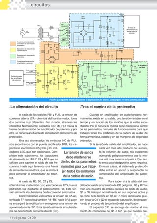 .La alimentación del circuito
	 A través de los fusibles FU1 y FU2, la tensión de
corriente alterna (CA) obtenida del transformador, toma
dos caminos muy diferentes. Por un lado, atraviesa los
contactos Normalmente Cerrados (NC) de RL1 hacia la
fuente de alimentación del amplificador de potencia; y por
otro, se conecta a la fuente de alimentación del sistema de
protección.
	 Una vez atravesados los contactos NC de RL1,
nos encontramos con el puente rectificador BR1, los ca-
pacitores electrolíticos C5 y C6, y los indi-
cadores LED, que son opcionales. Com-
pletan este subsistema, los capacitores
de desacoplo de 100nF C9 y C10, que se
utilizan para suprimir el ruido de alta fre-
cuencia. Hasta aquí tenemos una fuente
de alimentación simétrica, que se utilizará
para alimentar el amplificador de poten-
cia.
	 A través de R3, D3, C7 y C8,
obtendremos una tensión cuyo valor debe ser 12 V, la cual
podremos fijar mediante el potenciómetro R3. Esta ten-
sión alimenta al subsistema de desconexión automática.
	 Como habíamos visto antes, la tensión de CA ob-
tenida de TR1 atraviesa también R4 y R5, hacia BR2 quién
se encargará de rectificarla y entregarnos una tensión de
aproximadamente 2V. Esta tensión alimenta el subsiste-
ma de detección de corriente directa (CD).
.circuitos
FIGURA 2: Esquema empleado durante la explicación del diseño. (Descargalo en www.ucontrol.com.ar)
.Tras el camino de la protección
	 Cuando un amplificador de audio funciona nor-
malmente, existe en su salida, una tensión variable en el
tiempo y en función de los sonidos que se estén escu-
chando. Por lo general la misma debe mantenerse dentro
de los parámetros normales de funcionamiento para que
trabajen todos los eslabones de la cadena de audio, de
forma armoniosa, estable y en los márgenes de seguridad
deseados.
	 Si la tensión de salida del amplificador, se hace
cada vez más alta producto del aumen-
to de volumen de audio, nos estaremos
acercando peligrosamente a que la mis-
ma esté muy próxima o iguale a Vcc, tan-
to en su polaridad positiva como negativa.
En estos casos, el sistema de protección
debe entrar en acción y desconectar la
alimentación del amplificador de poten-
cia.
	 Para saber si a la salida del am-
plificador existe una tensión de CD peligrosa, R6 y R7 to-
man una muestra de ambos canales de salida de audio.
Q1 y Q2 trabajan normalmente en sus regiones activa y
de corte. Si la tensión en R6 o R7 crece demasiado, pue-
den llevar a Q1 o Q2 al estado de saturación, desencade-
nando el proceso de desconexión del amplificador.
	 El capacitor C11 se encarga de retardar el mo-
mento de conducción de Q1 o Q2, ya que pueden pre-
La tensión de salida
debe mantenerse
dentro de los parametros
normales para que traba-
jen todos los eslabones
de la cadena de audio.
//página 0x09
 