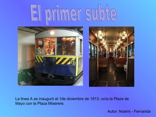 El primer subte La linea A se inauguró el 1de diciembre de 1913. unía la Plaza de Mayo con la Plaza Miserere.  Autor: Noem...