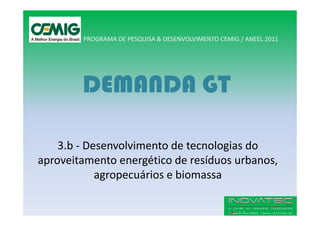 PROGRAMA DE PESQUISA & DESENVOLVIMENTO CEMIG / ANEEL 2011




        DEMANDA GT

    3.b - Desenvolvimento de tecnologias do
aproveitamento energético de resíduos urbanos,
            agropecuários e biomassa
 