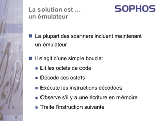 La solution est …
un émulateur


  La plupart des scanners incluent maintenant
  un émulateur

  Il s’agit d’une simple boucle:
    Lit les octets de code
    Décode ces octets
    Exécute les instructions décodées
    Observe s’il y a une écriture en mémoire
    Traite l’instruction suivante
 