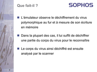 Que fait-il ?


  L’émulateur observe le déchiffrement du virus
  polymorphique au fur et à mesure de son écriture
  en mémoire

  Dans la plupart des cas, il lui suffit de déchiffrer
  une partie du corps du virus pour le reconnaître

  Le corps du virus ainsi déchiffré est ensuite
  analysé par le scanner
 