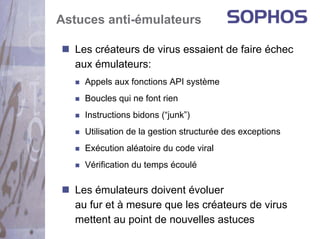 Astuces anti-émulateurs

  Les créateurs de virus essaient de faire échec
  aux émulateurs:
    Appels aux fonctions API système
    Boucles qui ne font rien
    Instructions bidons (“junk”)
    Utilisation de la gestion structurée des exceptions
    Exécution aléatoire du code viral
    Vérification du temps écoulé

  Les émulateurs doivent évoluer
  au fur et à mesure que les créateurs de virus
  mettent au point de nouvelles astuces
 