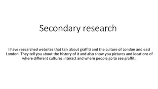 Secondary research
I have researched websites that talk about graffiti and the culture of London and east
London. They tell you about the history of it and also show you pictures and locations of
where different cultures interact and where people go to see graffiti.
 