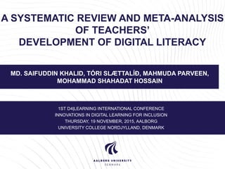 A SYSTEMATIC REVIEW AND META-ANALYSIS
OF TEACHERS’
DEVELOPMENT OF DIGITAL LITERACY
MD. SAIFUDDIN KHALID, TÓRI SLÆTTALÍÐ, MAHMUDA PARVEEN,
MOHAMMAD SHAHADAT HOSSAIN
1ST D4|LEARNING INTERNATIONAL CONFERENCE
INNOVATIONS IN DIGITAL LEARNING FOR INCLUSION
THURSDAY, 19 NOVEMBER, 2015, AALBORG
UNIVERSITY COLLEGE NORDJYLLAND, DENMARK
 