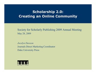 Scholarship 2.0:
 Creating an Online Community


Society for Scholarly Publishing 2009 Annual Meeting
May 28, 2009


Jocelyn Dawson
Journals Direct Marketing Coordinator
Duke University Press
 