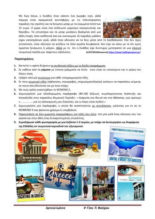 Αρτινού Ιωάννα 4ο Γ/σιο Π. Φαλήρου
Με λίγα λόγια, η Σκιάθος ήταν κάποτε ένα όμορφο νησί, αλλά
σήμερα είναι πραγματικά ανυπόφορη, με τις πολυσύχναστες
παραλίες της ντροπής και τα λούμπεν μπαρ με τα νερωμένα ποτά των
15 ευρώ. Η χώρα είναι ένα ατέλειωτο μαρτύριο κακογουστιάς και
θορύβου. Τα εστιατόρια και τα μπαρ μοιάζουν βγαλμένα από μια
άλλη εποχή, τόσο αισθητικά όσο και οικονομικά. Οι παραλίες μάλλον
είχαν καταπράσινα νερά, αλλά ήταν αδύνατο να τα δεις μέσα από τη λαοθάλασσα. Εάν δεν έχεις
αυτοκίνητο, είναι αδύνατο να αντέξεις τα τόσο γεμάτα λεωφορεία. Δεν είχε να κάνει με το ότι εμείς
ήμασταν ξενέρωτοι ή μίζεροι. Αλλά με το ότι η Σκιάθος είχε δυστυχώς μετατραπεί σε μια ελεεινή
τουριστική παγίδα για άσχετους ταξιδιώτες. 12/07/2016(διασκευή) https://www.huffingtonpost.gr/
Παρατηρήσεις
1. Να πείτε τι σχέση δείχνουν οι συνδετικές λέξεις με τη διπλή υπογράμμιση.
2. Σε καθένα από τα ρήματα με έντονα γράμματα να πείτε: ποιο είναι το υποκείμενο και τι μέρος του
λόγου είναι;
3. Γράψτε από μία συνώνυμη για κάθε υπογραμμισμένη λέξη.
4. Σε ποιο κειμενικό είδος (αφήγησης, περιγραφής, επιχειρηματολογίας) ανήκουν τα παραπάνω κείμενα,
σε ποιον απευθύνονται και με ποιο στόχο;
5. Με ποιο τρόπο αναπτύχθηκε το ΚΕΙΜΕΝΟ 2;
6. Δημιουργήστε μια ολοκληρωμένη παράγραφο (80-100 λέξεων), συμπληρώνοντας Ανάπτυξη και
Κατακλείδα στην παρακάτω Θεματική Περίοδο: « Ανάμεσα στο βουνό και στη θάλασσα, εγώ προτιμώ
τ... .............. για τις καλοκαιρινές μου διακοπές, και οι λόγοι είναι πολλοί.»
7. Δημιουργήστε μία παράγραφο, η οποία θα αναπτύσσεται με αιτιολόγηση, μιλώντας για το αν το
ΚΕΙΜΕΝΟ 3 σας φαίνεται χρήσιμο ή υπερβολικό.
8. Παρουσιάστε σε δύο χωριστές παραγράφους την πόλη που ζείτε: στη μία μιλά ένας κάτοικος που την
αγαπά και στην άλλη ένας δυσαρεστημένος επισκέπτης.
9. Συμπλήρωσε κάθε φωτογραφία με μια λεζάντα 1-2 σειρών, με στόχο να λειτουργήσει ως διαφήμιση
της Ελλάδας σε τουριστικά περιοδικά του εξωτερικού.
 