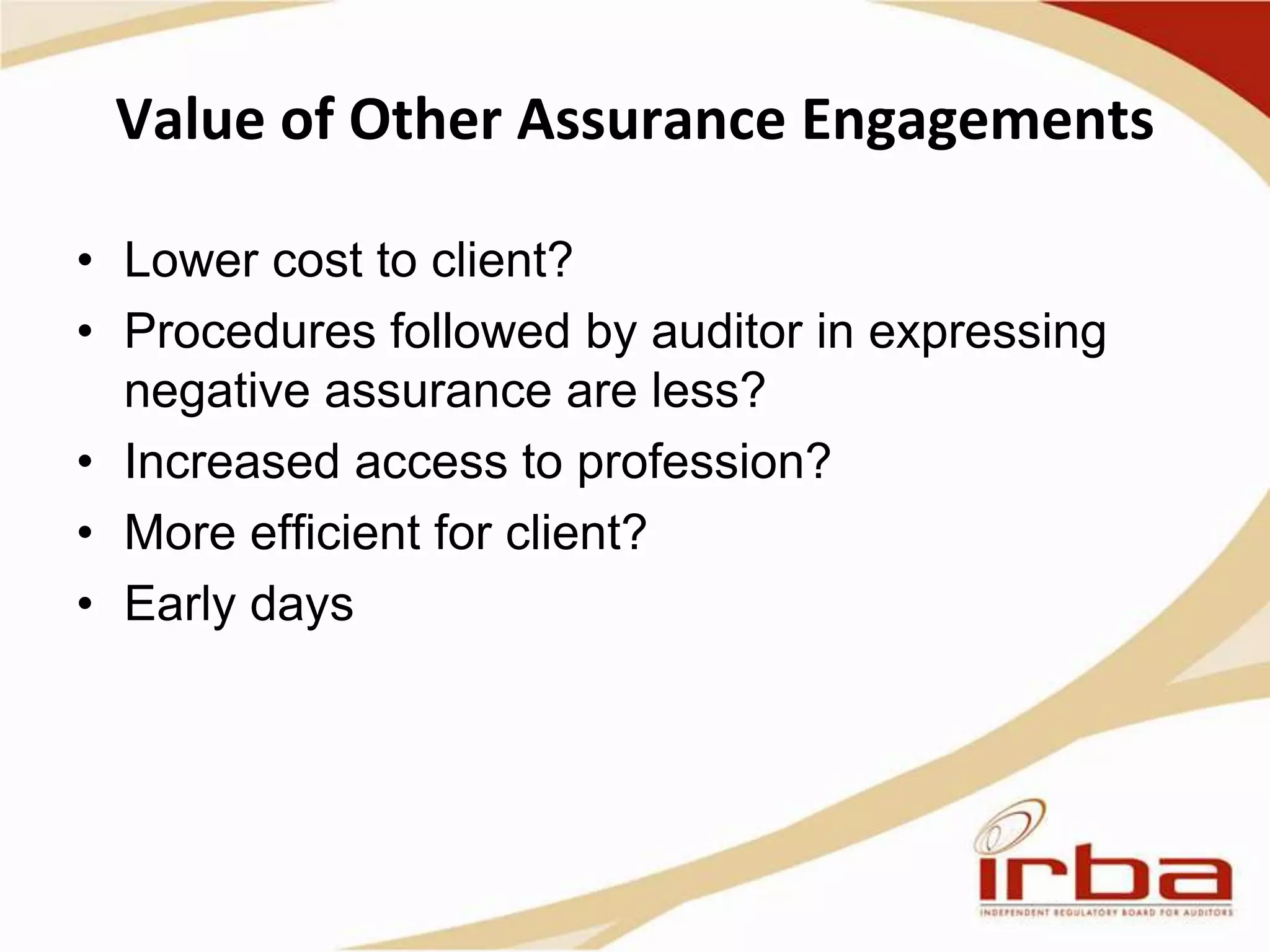 Value of Other Assurance Engagements
• Lower cost to client?
• Procedures followed by auditor in expressing
negative assurance are less?
• Increased access to profession?
• More efficient for client?
• Early days
 