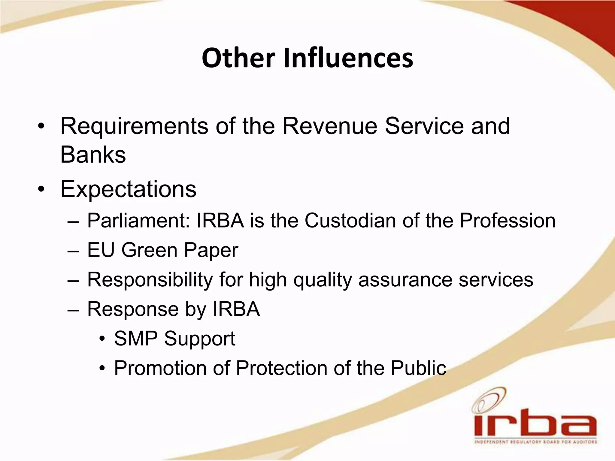 Other Influences
• Requirements of the Revenue Service and
Banks
• Expectations
– Parliament: IRBA is the Custodian of the Profession
– EU Green Paper
– Responsibility for high quality assurance services
– Response by IRBA
• SMP Support
• Promotion of Protection of the Public
 