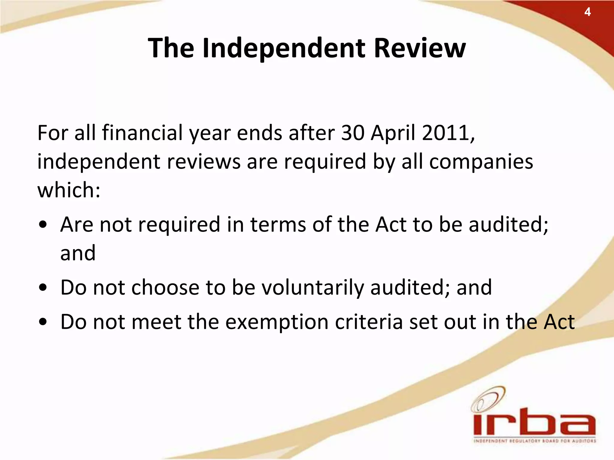 The Independent Review
For all financial year ends after 30 April 2011,
independent reviews are required by all companies
which:
• Are not required in terms of the Act to be audited;
and
• Do not choose to be voluntarily audited; and
• Do not meet the exemption criteria set out in the Act
4
 