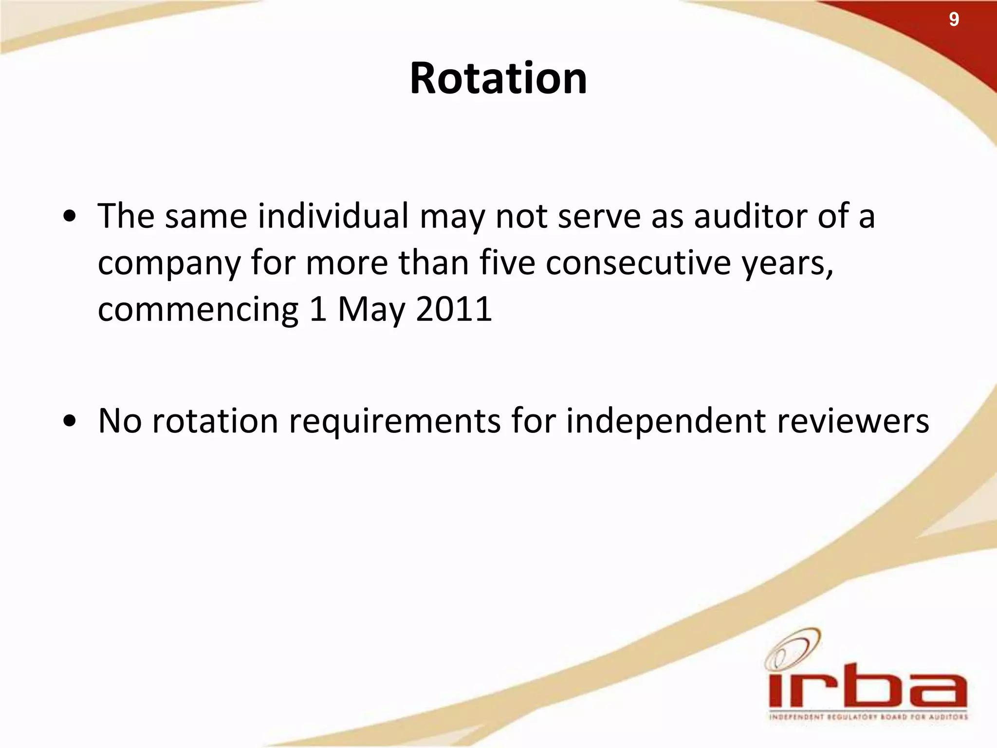 Rotation
• The same individual may not serve as auditor of a
company for more than five consecutive years,
commencing 1 May 2011
• No rotation requirements for independent reviewers
9
 