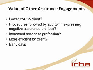 Value of Other Assurance Engagements
• Lower cost to client?
• Procedures followed by auditor in expressing
negative assurance are less?
• Increased access to profession?
• More efficient for client?
• Early days
 