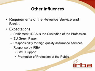 Other Influences
• Requirements of the Revenue Service and
Banks
• Expectations
– Parliament: IRBA is the Custodian of the Profession
– EU Green Paper
– Responsibility for high quality assurance services
– Response by IRBA
• SMP Support
• Promotion of Protection of the Public
 