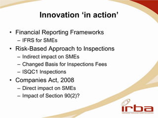 Innovation ‘in action’
• Financial Reporting Frameworks
– IFRS for SMEs
• Risk-Based Approach to Inspections
– Indirect impact on SMEs
– Changed Basis for Inspections Fees
– ISQC1 Inspections
• Companies Act, 2008
– Direct impact on SMEs
– Impact of Section 90(2)?
 