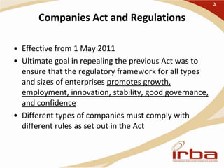Companies Act and Regulations
• Effective from 1 May 2011
• Ultimate goal in repealing the previous Act was to
ensure that the regulatory framework for all types
and sizes of enterprises promotes growth,
employment, innovation, stability, good governance,
and confidence
• Different types of companies must comply with
different rules as set out in the Act
3
 